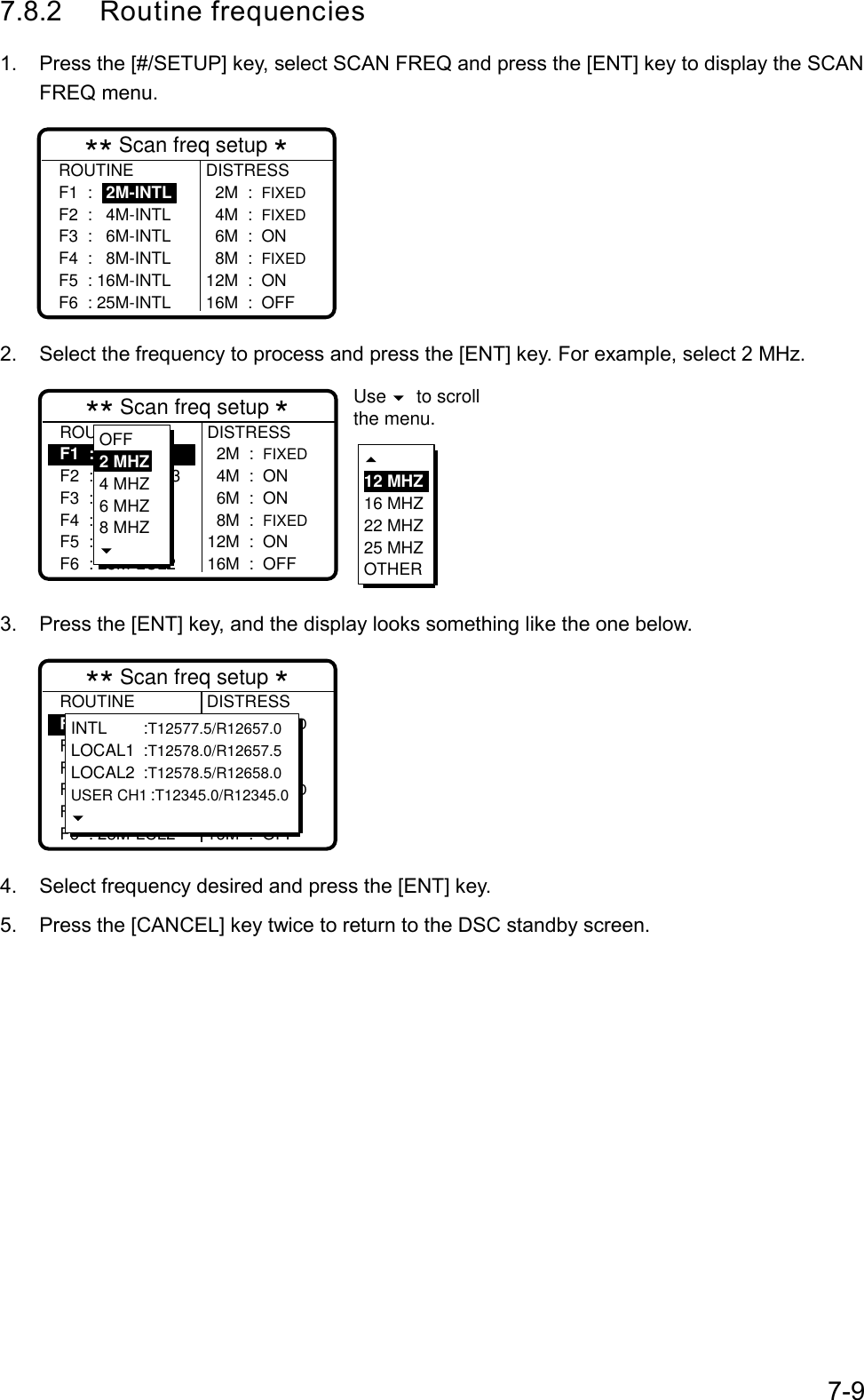 7-97.8.2 Routine frequencies1.  Press the [#/SETUP] key, select SCAN FREQ and press the [ENT] key to display the SCANFREQ menu.DISTRESS  2M  :  FIXED  4M  :  FIXED  6M  :  ON  8M  :  FIXED12M  :  ON16M  :  OFF** Scan freq setup *ROUTINEF1  :   2M-INTLF2  :   4M-INTLF3  :   6M-INTLF4  :   8M-INTLF5  : 16M-INTLF6  : 25M-INTL2.  Select the frequency to process and press the [ENT] key. For example, select 2 MHz.ROUTINEF1  :   2M-INTLF2  :   2M-USR3F3  :   4M-INTLF4  :   8M-INTLF5  : 16M-LCL1F6  : 25M-LCL2DISTRESS  2M  :  FIXED  4M  :  ON  6M  :  ON  8M  :  FIXED12M  :  ON16M  :  OFF** Scan freq setup *OFF2 MHZ4 MHZ6 MHZ8 MHZ12 MHZ16 MHZ22 MHZ25 MHZOTHERUse  to scrollthe menu.3.  Press the [ENT] key, and the display looks something like the one below.ROUTINEF1  :   2M-INTLF2  :   2M-USR3F3  :   4M-INTLF4  :   8M-INTLF5  : 16M-LCL1F6  : 25M-LCL2DISTRESS  2M  :  FIXED  4M  :  ON  6M  :  ON  8M  :  FIXED12M  :  ON16M  :  OFF** Scan freq setup *INTL :T12577.5/R12657.0LOCAL1 :T12578.0/R12657.5LOCAL2 :T12578.5/R12658.0USER CH1:T12345.0/R12345.04.  Select frequency desired and press the [ENT] key.5.  Press the [CANCEL] key twice to return to the DSC standby screen.