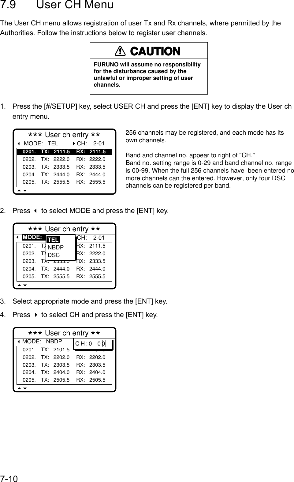 7-107.9 User CH MenuThe User CH menu allows registration of user Tx and Rx channels, where permitted by theAuthorities. Follow the instructions below to register user channels.CAUTIONFURUNO will assume no responsibilityfor the disturbance caused by theunlawful or improper setting of userchannels.1.  Press the [#/SETUP] key, select USER CH and press the [ENT] key to display the User chentry menu.*** User ch entry ** MODE:   TEL0201. TX:   2111.5 RX:   2111.50202. TX:   2222.0 RX:   2222.00203. TX:   2333.5 RX:   2333.50204. TX:   2444.0 RX:   2444.00205. TX:   2555.5 RX:   2555.5CH:    2-01256 channels may be registered, and each mode has its own channels.Band and channel no. appear to right of &quot;CH.&quot;Band no. setting range is 0-29 and band channel no. range is 00-99. When the full 256 channels have  been entered no more channels can the entered. However, only four DSC channels can be registered per band.2. Press  to select MODE and press the [ENT] key.*** User ch entry ** MODE:   TEL0201. TX:   2111.5 RX:   2111.50202. TX:   2222.0 RX:   2222.00203. TX:   2333.5 RX:   2333.50204. TX:   2444.0 RX:   2444.00205. TX:   2555.5 RX:   2555.5CH:    2-01TELNBDPDSC3.  Select appropriate mode and press the [ENT] key.4. Press  to select CH and press the [ENT] key.*** User ch entry **MODE:   NBDP0201. TX:   2101.5 RX:   2101.50202. TX:   2202.0 RX:   2202.00203. TX:   2303.5 RX:   2303.50204. TX:   2404.0 RX:   2404.00205. TX:   2505.5 RX:   2505.5CH  :  2-01CH:0−00