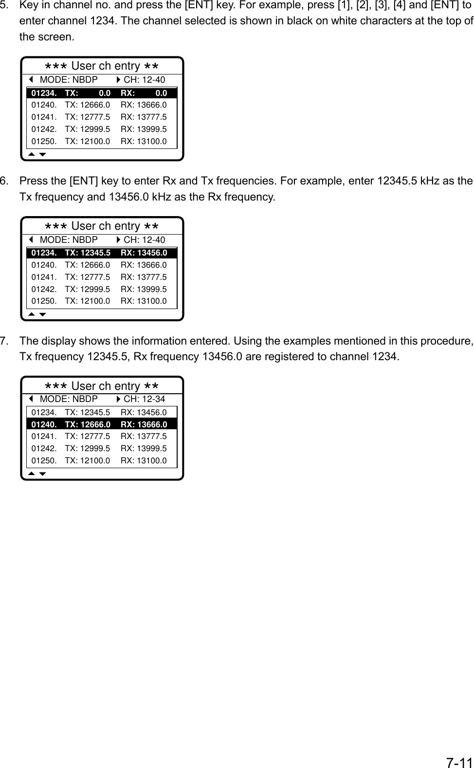 7-115.  Key in channel no. and press the [ENT] key. For example, press [1], [2], [3], [4] and [ENT] toenter channel 1234. The channel selected is shown in black on white characters at the top ofthe screen.*** User ch entry ** MODE: NBDP01234. TX:         0.0 RX:        0.001240. TX: 12666.0 RX: 13666.001241. TX: 12777.5 RX: 13777.501242. TX: 12999.5 RX: 13999.501250. TX: 12100.0 RX: 13100.0CH: 12-406.  Press the [ENT] key to enter Rx and Tx frequencies. For example, enter 12345.5 kHz as theTx frequency and 13456.0 kHz as the Rx frequency.*** User ch entry ** MODE: NBDP01234. TX: 12345.5 RX: 13456.001240. TX: 12666.0 RX: 13666.001241. TX: 12777.5 RX: 13777.501242. TX: 12999.5 RX: 13999.501250. TX: 12100.0 RX: 13100.0CH: 12-407.  The display shows the information entered. Using the examples mentioned in this procedure,Tx frequency 12345.5, Rx frequency 13456.0 are registered to channel 1234.*** User ch entry ** MODE: NBDP01234. TX: 12345.5 RX: 13456.001240. TX: 12666.0 RX: 13666.001241. TX: 12777.5 RX: 13777.501242. TX: 12999.5 RX: 13999.501250. TX: 12100.0 RX: 13100.0CH: 12-34