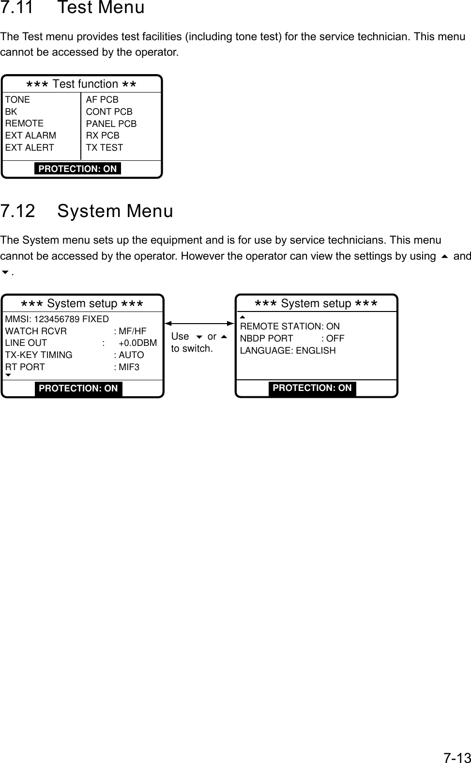 7-137.11 Test MenuThe Test menu provides test facilities (including tone test) for the service technician. This menucannot be accessed by the operator.TONEBKREMOTEEXT ALARMEXT ALERT*** Test function **AF PCBCONT PCBPANEL PCBRX PCBTX TESTPROTECTION: ON7.12 System MenuThe System menu sets up the equipment and is for use by service technicians. This menucannot be accessed by the operator. However the operator can view the settings by using  and.MMSI: 123456789 FIXEDWATCH RCVR : MF/HFLINE OUT     :    +0.0DBMTX-KEY TIMING : AUTORT PORT : MIF3*** System setup ***PROTECTION: ONREMOTE STATION: ONNBDP PORT           : OFFLANGUAGE: ENGLISH*** System setup ***PROTECTION: ONUse    or to switch.