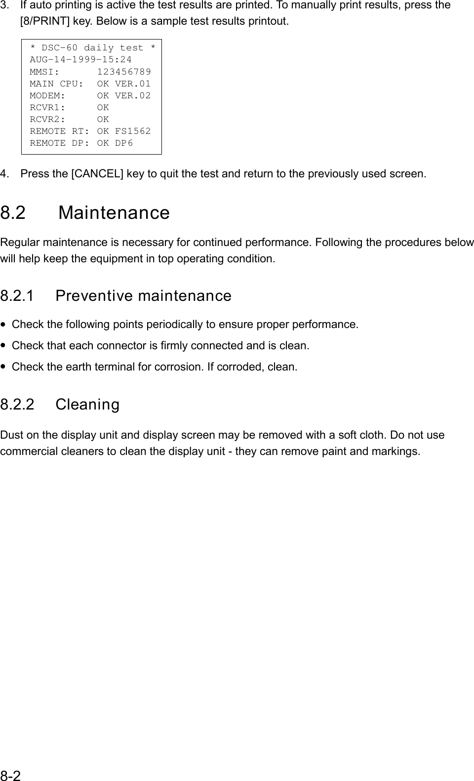 8-23.  If auto printing is active the test results are printed. To manually print results, press the[8/PRINT] key. Below is a sample test results printout.    * DSC-60 daily test * AUG-14-1999-15:24 MMSI: 123456789 MAIN CPU: OK VER.01MODEM: OK VER.02RCVR1: OKRCVR2: OKREMOTE RT: OK FS1562REMOTE DP: OK DP6 4.  Press the [CANCEL] key to quit the test and return to the previously used screen.8.2 MaintenanceRegular maintenance is necessary for continued performance. Following the procedures belowwill help keep the equipment in top operating condition.8.2.1 Preventive maintenance• Check the following points periodically to ensure proper performance.• Check that each connector is firmly connected and is clean.• Check the earth terminal for corrosion. If corroded, clean.8.2.2 CleaningDust on the display unit and display screen may be removed with a soft cloth. Do not usecommercial cleaners to clean the display unit - they can remove paint and markings.