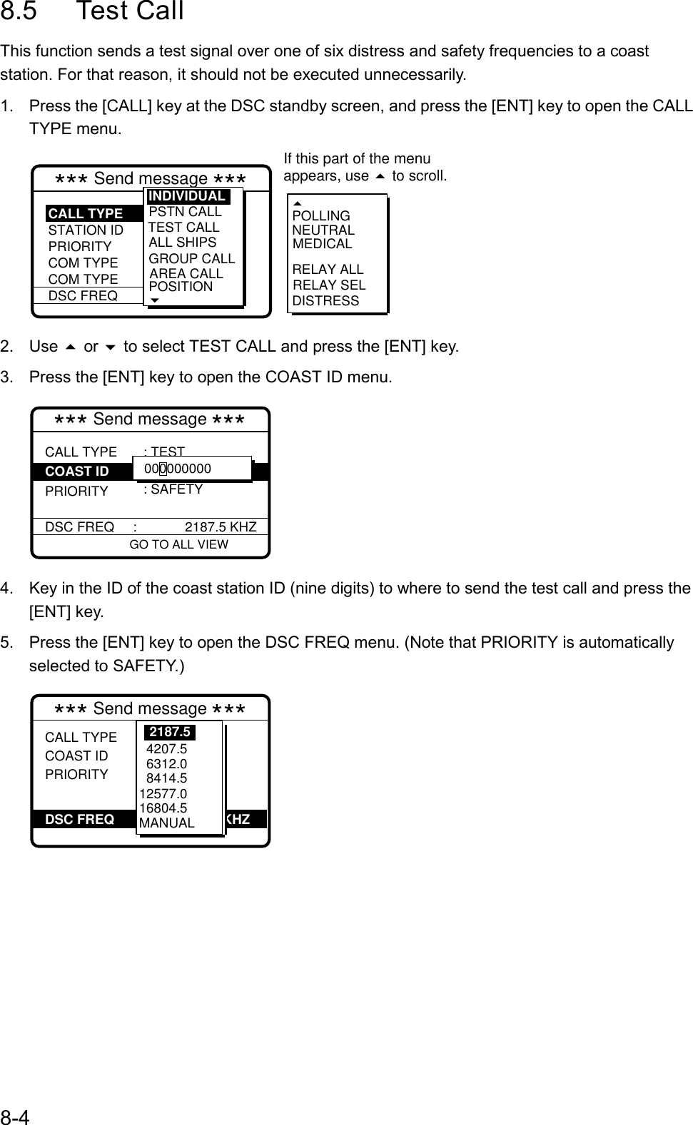 8-48.5 Test CallThis function sends a test signal over one of six distress and safety frequencies to a coaststation. For that reason, it should not be executed unnecessarily.1.  Press the [CALL] key at the DSC standby screen, and press the [ENT] key to open the CALLTYPE menu.*** Send message *** : Test  : 00------- : Safety :  2187.5 kHzPSTN CALLTEST CALLALL SHIPSGROUP CALLAREA CALLPOSITION RELAY SELPOLLINGNEUTRALMEDICALRELAY ALLDISTRESSINDIVIDUALCALL TYPESTATION IDPRIORITYCOM TYPECOM TYPEDSC FREQ If this part of the menuappears, use   to scroll.2. Use  or  to select TEST CALL and press the [ENT] key.3.  Press the [ENT] key to open the COAST ID menu.GO TO ALL VIEW*** Send message ***CALL TYPE PRIORITYDSC FREQ     :             2187.5 KHZ: TEST : SAFETYCOAST ID 0000000004.  Key in the ID of the coast station ID (nine digits) to where to send the test call and press the[ENT] key.5.  Press the [ENT] key to open the DSC FREQ menu. (Note that PRIORITY is automaticallyselected to SAFETY.)DSC FREQ                             KHZ*** Send message ***CALL TYPECOAST IDPRIORITY: Test : 001234567 : Safety :          kHz           VIEW    4207.5  6312.0  8414.5 12577.016804.5MANUAL2187.5