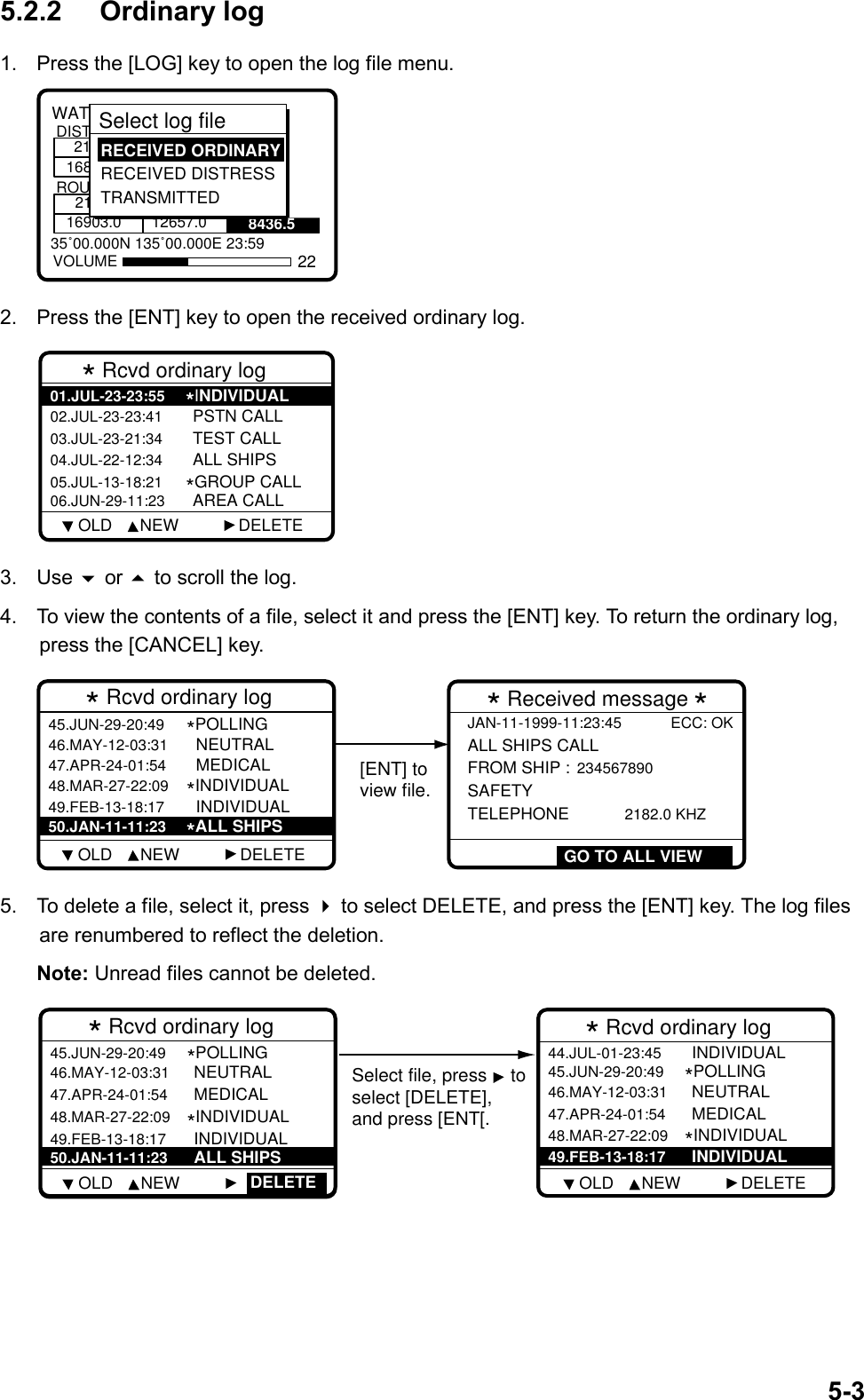 5-35.2.2 Ordinary log1.  Press the [LOG] key to open the log file menu.8436.535˚00.000N 135˚00.000E 23:59WATCH KEEPING21168DISTROUT2116903.0 12657.0VOLUMESelect log file  RECEIVED ORDINARY RECEIVED DISTRESS TRANSMITTED222.  Press the [ENT] key to open the received ordinary log.* Rcvd ordinary log 02.JUL-23-23:41 PSTN CALL03.JUL-23-21:34 TEST CALL04.JUL-22-12:34 ALL SHIPS05.JUL-13-18:21*GROUP CALL06.JUN-29-11:23 AREA CALL01.JUL-23-23:55*INDIVIDUAL     OLD      NEW             DELETE3. Use  or  to scroll the log.4.  To view the contents of a file, select it and press the [ENT] key. To return the ordinary log,press the [CANCEL] key.* Rcvd ordinary log  46.MAY-12-03:31   NEUTRAL47.APR-24-01:54   MEDICAL48.MAR-27-22:09*INDIVIDUAL49.FEB-13-18:17   INDIVIDUAL45.JUN-29-20:49*POLLING 50.JAN-11-11:23 *ALL SHIPSJAN-11-1999-11:23:45 ECC: OKALL SHIPS CALL  FROM SHIP : 234567890 SAFETY TELEPHONE       2182.0 KHZ* Received message *GO TO ALL VIEW[ENT] toview file.    OLD      NEW             DELETE5.  To delete a file, select it, press  to select DELETE, and press the [ENT] key. The log filesare renumbered to reflect the deletion.Note: Unread files cannot be deleted.* Rcvd ordinary log  46.MAY-12-03:31 NEUTRAL47.APR-24-01:54 MEDICAL48.MAR-27-22:09*INDIVIDUAL49.FEB-13-18:17 INDIVIDUAL45.JUN-29-20:49*POLLING 50.JAN-11-11:23 ALL SHIPSDELETE* Rcvd ordinary log  46.MAY-12-03:31 NEUTRAL47.APR-24-01:54 MEDICAL*INDIVIDUAL 44.JUL-01-23:45 INDIVIDUAL   45.JUN-29-20:49*POLLING 48.MAR-27-22:09 49.FEB-13-18:17 INDIVIDUAL  Select file, press  toselect [DELETE],and press [ENT[.    OLD      NEW                  OLD      NEW             DELETE