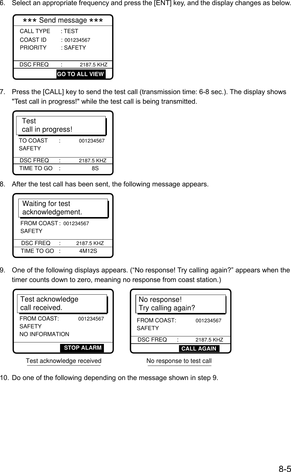 8-56.  Select an appropriate frequency and press the [ENT] key, and the display changes as below.*** Send message ***CALL TYPE       : TEST  COAST ID       : 001234567 PRIORITY         : SAFETY DSC FREQ      :          2187.5 KHZ   GO TO ALL VIEW7.  Press the [CALL] key to send the test call (transmission time: 6-8 sec.). The display shows&quot;Test call in progress!&quot; while the test call is being transmitted.Testcall in progress!DSC FREQ     :            2187.5 KHZTIME TO GO    :                      8STO COAST       :            001234567 SAFETY8.  After the test call has been sent, the following message appears.Waiting for test acknowledgement.DSC FREQ     :          2187.5 KHZTIME TO GO   :            4M12SFROM COAST     : 001234567 SAFETY9.  One of the following displays appears. (“No response! Try calling again?” appears when thetimer counts down to zero, meaning no response from coast station.)No response! Try calling again?DSC FREQ      :           2187.5 KHZFROM COAST:            001234567 SAFETYTest acknowledgecall received.FROM COAST:        001234567 SAFETY NO INFORMATIONSTOP ALARM CALL AGAINTest acknowledge received                          No response to test call10. Do one of the following depending on the message shown in step 9.