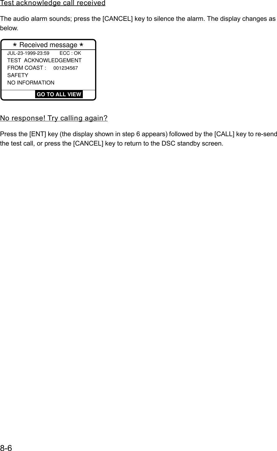8-6Test acknowledge call receivedThe audio alarm sounds; press the [CANCEL] key to silence the alarm. The display changes asbelow.JUL-23-1999-23:59  ECC : OKTEST  ACKNOWLEDGEMENT FROM COAST : 001234567 SAFETY NO INFORMATION  * Received message * GO TO ALL VIEWNo response! Try calling again?Press the [ENT] key (the display shown in step 6 appears) followed by the [CALL] key to re-sendthe test call, or press the [CANCEL] key to return to the DSC standby screen.