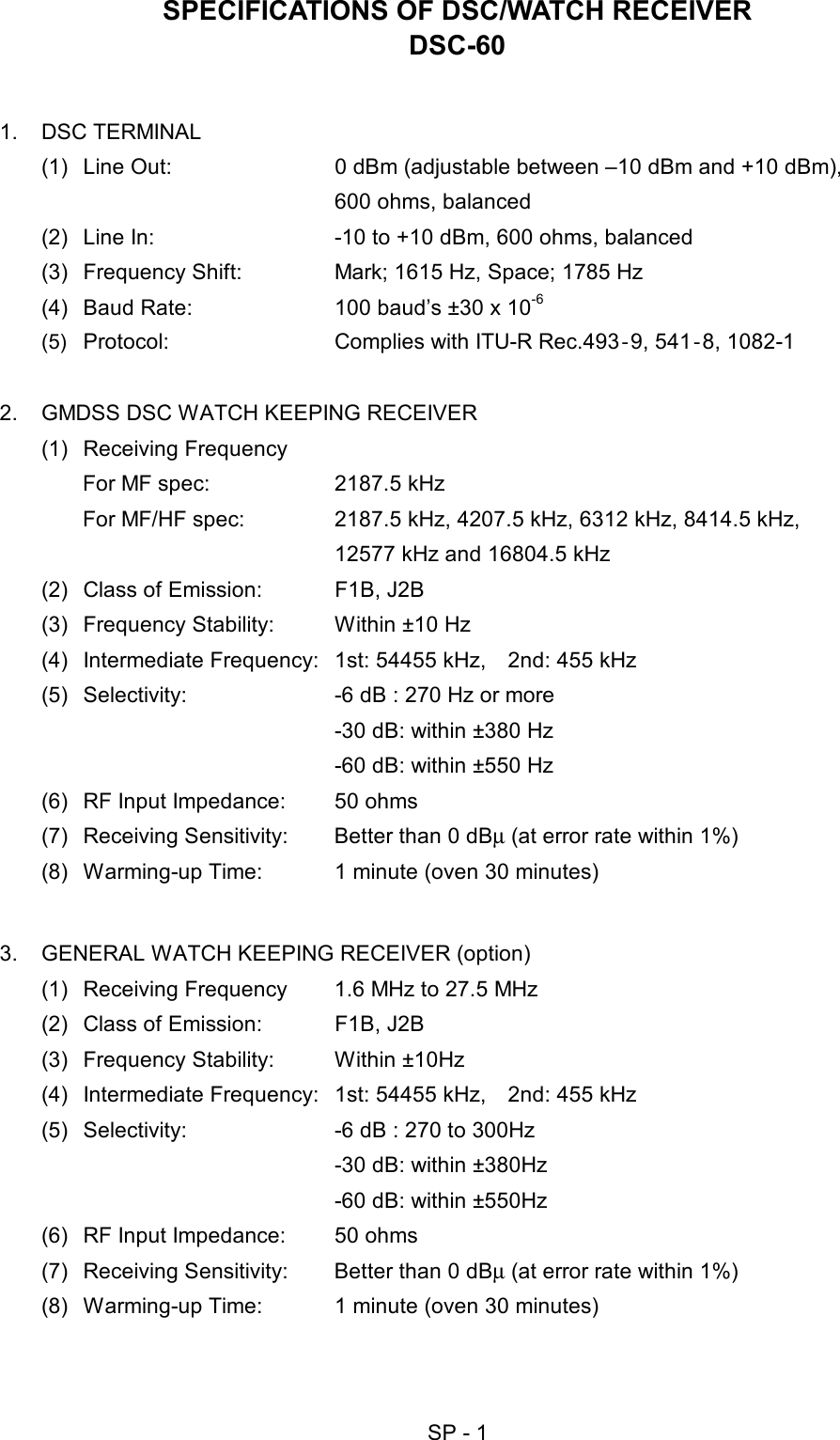   SP - 1 SPECIFICATIONS OF DSC/WATCH RECEIVER DSC-60  1. DSC TERMINAL  (1)  Line Out:  0 dBm (adjustable between –10 dBm and +10 dBm),       600 ohms, balanced (2)  Line In:  -10 to +10 dBm, 600 ohms, balanced (3)  Frequency Shift:  Mark; 1615 Hz, Space; 1785 Hz (4)  Baud Rate:  100 baud’s ±30 x 10-6 (5)  Protocol:  Complies with ITU-R Rec.493‐9, 541‐8, 1082-1    2.  GMDSS DSC WATCH KEEPING RECEIVER (1) Receiving Frequency For MF spec:  2187.5 kHz For MF/HF spec:  2187.5 kHz, 4207.5 kHz, 6312 kHz, 8414.5 kHz,     12577 kHz and 16804.5 kHz (2)  Class of Emission:  F1B, J2B   (3) Frequency Stability:  Within ±10 Hz (4)  Intermediate Frequency:  1st: 54455 kHz,    2nd: 455 kHz (5)  Selectivity:  -6 dB : 270 Hz or more   -30 dB: within ±380 Hz   -60 dB: within ±550 Hz (6)  RF Input Impedance:  50 ohms (7)  Receiving Sensitivity:  Better than 0 dBµ (at error rate within 1%) (8)  Warming-up Time:  1 minute (oven 30 minutes)  3.  GENERAL WATCH KEEPING RECEIVER (option) (1)  Receiving Frequency  1.6 MHz to 27.5 MHz (2)  Class of Emission:  F1B, J2B   (3) Frequency Stability: Within ±10Hz (4)  Intermediate Frequency:  1st: 54455 kHz,    2nd: 455 kHz (5)  Selectivity:  -6 dB : 270 to 300Hz   -30 dB: within ±380Hz   -60 dB: within ±550Hz (6)  RF Input Impedance:  50 ohms (7)  Receiving Sensitivity:  Better than 0 dBµ (at error rate within 1%) (8)  Warming-up Time:  1 minute (oven 30 minutes)  