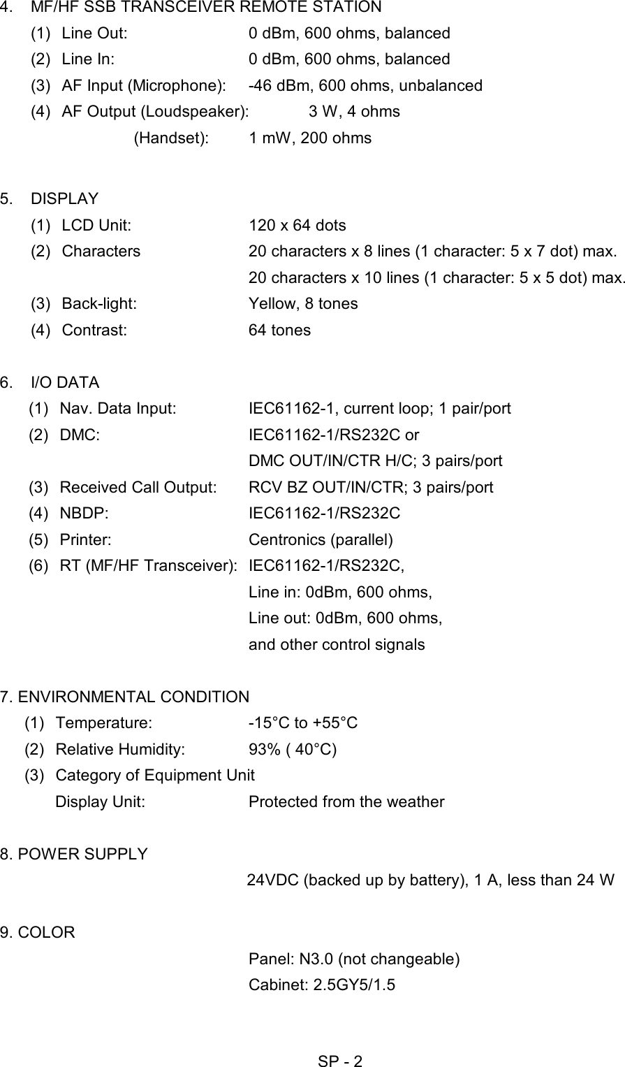   SP - 2 4.  MF/HF SSB TRANSCEIVER REMOTE STATION (1)  Line Out:  0 dBm, 600 ohms, balanced (2)  Line In:  0 dBm, 600 ohms, balanced (3)  AF Input (Microphone):  -46 dBm, 600 ohms, unbalanced (4)  AF Output (Loudspeaker):  3 W, 4 ohms          (Handset):  1 mW, 200 ohms  5. DISPLAY (1)  LCD Unit:  120 x 64 dots (2)  Characters  20 characters x 8 lines (1 character: 5 x 7 dot) max.     20 characters x 10 lines (1 character: 5 x 5 dot) max. (3)  Back-light:  Yellow, 8 tones (4) Contrast:  64 tones  6. I/O DATA (1)  Nav. Data Input:  IEC61162-1, current loop; 1 pair/port (2) DMC:  IEC61162-1/RS232C or      DMC OUT/IN/CTR H/C; 3 pairs/port (3)  Received Call Output:  RCV BZ OUT/IN/CTR; 3 pairs/port (4) NBDP:  IEC61162-1/RS232C (5) Printer:  Centronics (parallel) (6)  RT (MF/HF Transceiver):  IEC61162-1/RS232C,       Line in: 0dBm, 600 ohms,       Line out: 0dBm, 600 ohms,       and other control signals  7. ENVIRONMENTAL CONDITION (1)  Temperature:  -15°C to +55°C (2)  Relative Humidity:  93% ( 40°C) (3)  Category of Equipment Unit Display Unit:  Protected from the weather  8. POWER SUPPLY       24VDC (backed up by battery), 1 A, less than 24 W  9. COLOR   Panel: N3.0 (not changeable)    Cabinet: 2.5GY5/1.5 