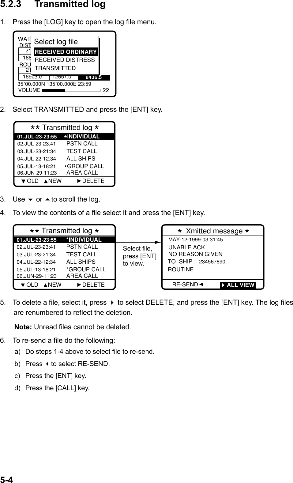 5-45.2.3 Transmitted log1.  Press the [LOG] key to open the log file menu.8436.535˚00.000N 135˚00.000E 23:59WATCH KEEPING21168DISTROUT2116903.0 12657.0VOLUMESelect log file  RECEIVED ORDINARY RECEIVED DISTRESS TRANSMITTED222.  Select TRANSMITTED and press the [ENT] key.** Transmitted log *02.JUL-23-23:41 PSTN CALL03.JUL-23-21:34 TEST CALL04.JUL-22-12:34 ALL SHIPS05.JUL-13-18:21*GROUP CALL06.JUN-29-11:23 AREA CALL01.JUL-23-23:55*INDIVIDUAL     OLD      NEW             DELETE3. Use  or to scroll the log.4.  To view the contents of a file select it and press the [ENT] key.** Transmitted log *02.JUL-23-23:41 PSTN CALL03.JUL-23-21:34 TEST CALL04.JUL-22-12:34 ALL SHIPS05.JUL-13-18:21 *GROUP CALL06.JUN-29-11:23 AREA CALL01.JUL-23-23:55 *INDIVIDUAL Select file,press [ENT]to view.MAY-12-1999-03:31:45 UNABLE ACKNO REASON GIVEN TO  SHIP : 234567890 ROUTINE  * Xmitted message *RE-SEND         ALL VIEW    OLD      NEW             DELETE5.  To delete a file, select it, press  to select DELETE, and press the [ENT] key. The log filesare renumbered to reflect the deletion.    Note: Unread files cannot be deleted.6.  To re-send a file do the following:a)  Do steps 1-4 above to select file to re-send.b) Press to select RE-SEND.c)  Press the [ENT] key.d)  Press the [CALL] key.