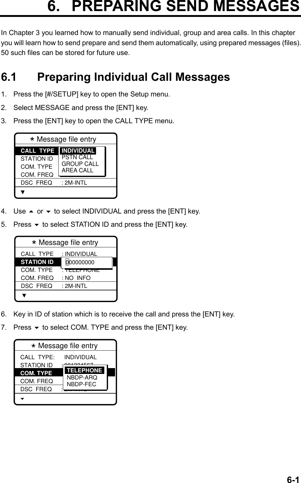 6-1 6.  PREPARING SEND MESSAGESIn Chapter 3 you learned how to manually send individual, group and area calls. In this chapteryou will learn how to send prepare and send them automatically, using prepared messages (files).50 such files can be stored for future use.6.1 Preparing Individual Call Messages1.  Press the [#/SETUP] key to open the Setup menu.2.  Select MESSAGE and press the [ENT] key.3.  Press the [ENT] key to open the CALL TYPE menu.* Message file entry  CALL  TYPE STATION ID COM. TYPE COM. FREQ DSC  FREQ: INDIVIDUAL : --------- : TELEPHONE : NO  INFO : 2M-INTLINDIVIDUALPSTN CALLGROUP CALLAREA CALL4. Use  or  to select INDIVIDUAL and press the [ENT] key.5. Press  to select STATION ID and press the [ENT] key.* Message file entry CALL  TYPE STATION ID COM. TYPE COM. FREQ DSC  FREQ: INDIVIDUAL : --------- : TELEPHONE : NO  INFO : 2M-INTL0000000006.  Key in ID of station which is to receive the call and press the [ENT] key.7. Press  to select COM. TYPE and press the [ENT] key.* Message file entry CALL  TYPE:STATION ID COM. TYPE COM. FREQ DSC  FREQ  INDIVIDUAL : 001234567 : TELEPHONE : NO  INFO : 2M-INTLTELEPHONENBDP-ARQNBDP-FEC