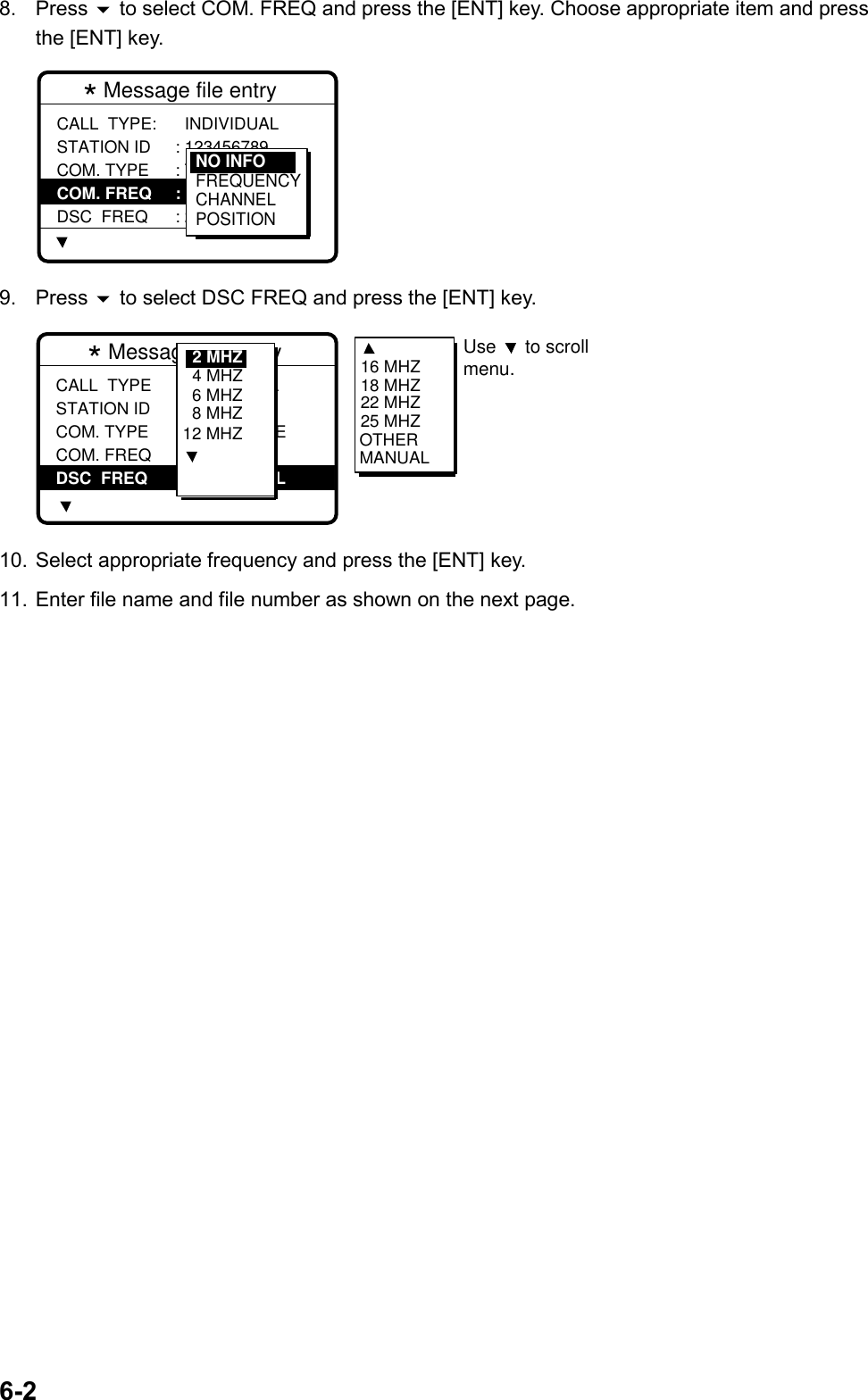 6-28. Press  to select COM. FREQ and press the [ENT] key. Choose appropriate item and pressthe [ENT] key.* Message file entry  CALL  TYPE: STATION ID COM. TYPE COM. FREQ DSC  FREQ  INDIVIDUAL : 123456789 : TELEPHONE : NO  INFO : 2M-INTLNO INFOFREQUENCYCHANNELPOSITION9. Press  to select DSC FREQ and press the [ENT] key.* Message file entry CALL  TYPE STATION ID COM. TYPE COM. FREQ DSC  FREQ: INDIVIDUAL : 001234567 : TELEPHONE : NO  INFO : 2M-INL6 MHZ8 MHZ12 MHZ4 MHZ2 MHZ 16 MHZ18 MHZ22 MHZ25 MHZOTHERMANUALUse   to scrollmenu. 10. Select appropriate frequency and press the [ENT] key.11. Enter file name and file number as shown on the next page.
