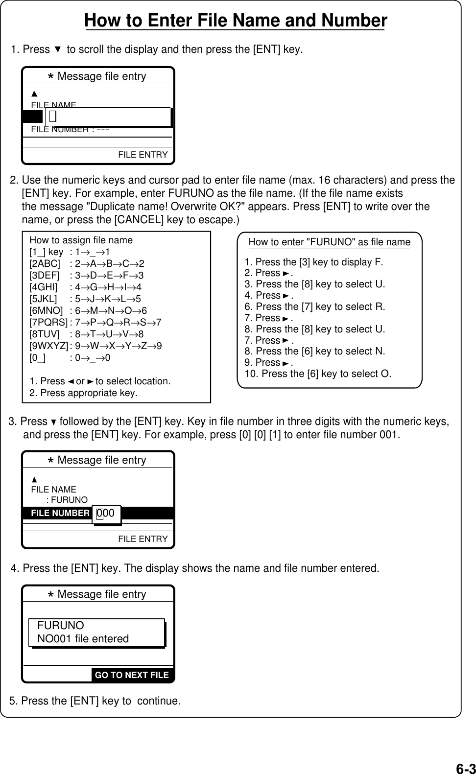 6-3GO TO NEXT FILE* Message file entry FURUNO NO001 file entered* Message file entry FILE NAME: ----------------FILE NUMBER : ---FILE ENTRYHow to Enter File Name and Number1. Press   to scroll the display and then press the [ENT] key.2. Use the numeric keys and cursor pad to enter file name (max. 16 characters) and press the    [ENT] key. For example, enter FURUNO as the file name. (If the file name exists    the message &quot;Duplicate name! Overwrite OK?&quot; appears. Press [ENT] to write over the    name, or press the [CANCEL] key to escape.)3. Press    followed by the [ENT] key. Key in file number in three digits with the numeric keys,     and press the [ENT] key. For example, press [0] [0] [1] to enter file number 001.4. Press the [ENT] key. The display shows the name and file number entered.  5. Press the [ENT] key to  continue.How to enter &quot;FURUNO&quot; as file nameHow to assign file name[1_] key : 1→_→1[2ABC] : 2→A→B→C→2[3DEF] : 3→D→E→F→3[4GHI] : 4→G→H→I→4[5JKL] : 5→J→K→L→5[6MNO] : 6→M→N→O→6[7PQRS] : 7→P→Q→R→S→7[8TUV] : 8→T→U→V→8[9WXYZ]: 9→W→X→Y→Z→9[0_] : 0→_→01. Press    or    to select location.2. Press appropriate key.1. Press the [3] key to display F.2. Press.3. Press the [8] key to select U.4. Press.6. Press the [7] key to select R.7. Press.8. Press the [8] key to select U.7. Press    .8. Press the [6] key to select N.9. Press.10. Press the [6] key to select O.FILE ENTRY: FURUNO* Message file entry FILE NAMEFILE NUMBER : ---000