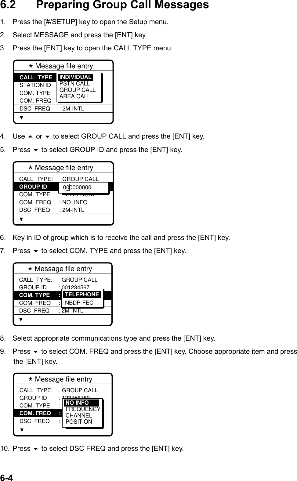 6-46.2 Preparing Group Call Messages1.  Press the [#/SETUP] key to open the Setup menu.2.  Select MESSAGE and press the [ENT] key.3.  Press the [ENT] key to open the CALL TYPE menu.* Message file entry  CALL  TYPE STATION ID COM. TYPE COM. FREQ DSC  FREQ: INDIVIDUAL : --------- : TELEPHONE : NO  INFO : 2M-INTLINDIVIDUALPSTN CALLGROUP CALLAREA CALL4. Use  or  to select GROUP CALL and press the [ENT] key.5. Press  to select GROUP ID and press the [ENT] key.* Message file entry  CALL  TYPE: GROUP ID COM. TYPE COM. FREQ DSC  FREQ  GROUP CALL: 0 -------- : TELEPHONE : NO  INFO : 2M-INTL 000000000 6.  Key in ID of group which is to receive the call and press the [ENT] key.7. Press  to select COM. TYPE and press the [ENT] key.* Message file entry  CALL  TYPE: GROUP ID COM. TYPE COM. FREQ DSC  FREQ  GROUP CALL: 001234567 : TELEPHONE : NO  INFO : 2M-INTLTELEPHONENBDP-FEC8.  Select appropriate communications type and press the [ENT] key.9. Press  to select COM. FREQ and press the [ENT] key. Choose appropriate item and pressthe [ENT] key.* Message file entry  CALL  TYPE: GROUP ID COM. TYPE COM. FREQ DSC  FREQ  GROUP CALL : 123456789 : TELEPHONE : NO  INFO : 2M-INTLNO INFOFREQUENCYCHANNELPOSITION10. Press  to select DSC FREQ and press the [ENT] key.