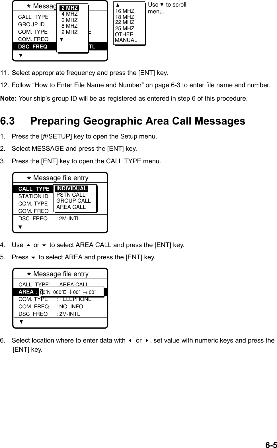 6-5* Message file entry  CALL  TYPE GROUP ID COM. TYPE COM. FREQ DSC  FREQ: INDIVIDUAL : 001234567 : TELEPHONE : NO  INFO :           2M-INTL6 MHZ8 MHZ12 MHZ4 MHZ2 MHZ 16 MHZ18 MHZ22 MHZ25 MHZOTHERMANUALUse to scrollmenu. 11.  Select appropriate frequency and press the [ENT] key.12.  Follow “How to Enter File Name and Number” on page 6-3 to enter file name and number.Note: Your ship’s group ID will be as registered as entered in step 6 of this procedure.6.3 Preparing Geographic Area Call Messages1.  Press the [#/SETUP] key to open the Setup menu.2.  Select MESSAGE and press the [ENT] key.3.  Press the [ENT] key to open the CALL TYPE menu.* Message file entry  CALL  TYPE STATION ID COM. TYPE COM. FREQ DSC  FREQ: INDIVIDUAL : --------- : TELEPHONE : NO  INFO : 2M-INTLINDIVIDUALPSTN CALLGROUP CALLAREA CALL4. Use  or  to select AREA CALL and press the [ENT] key.5. Press  to select AREA and press the [ENT] key.* Message file entry  CALL  TYPE: AREA COM. TYPE COM. FREQ DSC  FREQ  AREA CALL: --˚N  ---˚E  ↓ --˚  → -- ˚: TELEPHONE : NO  INFO : 2M-INTL00˚N  000˚E  ↓ 00˚  → 00˚6.  Select location where to enter data with  or , set value with numeric keys and press the[ENT] key.