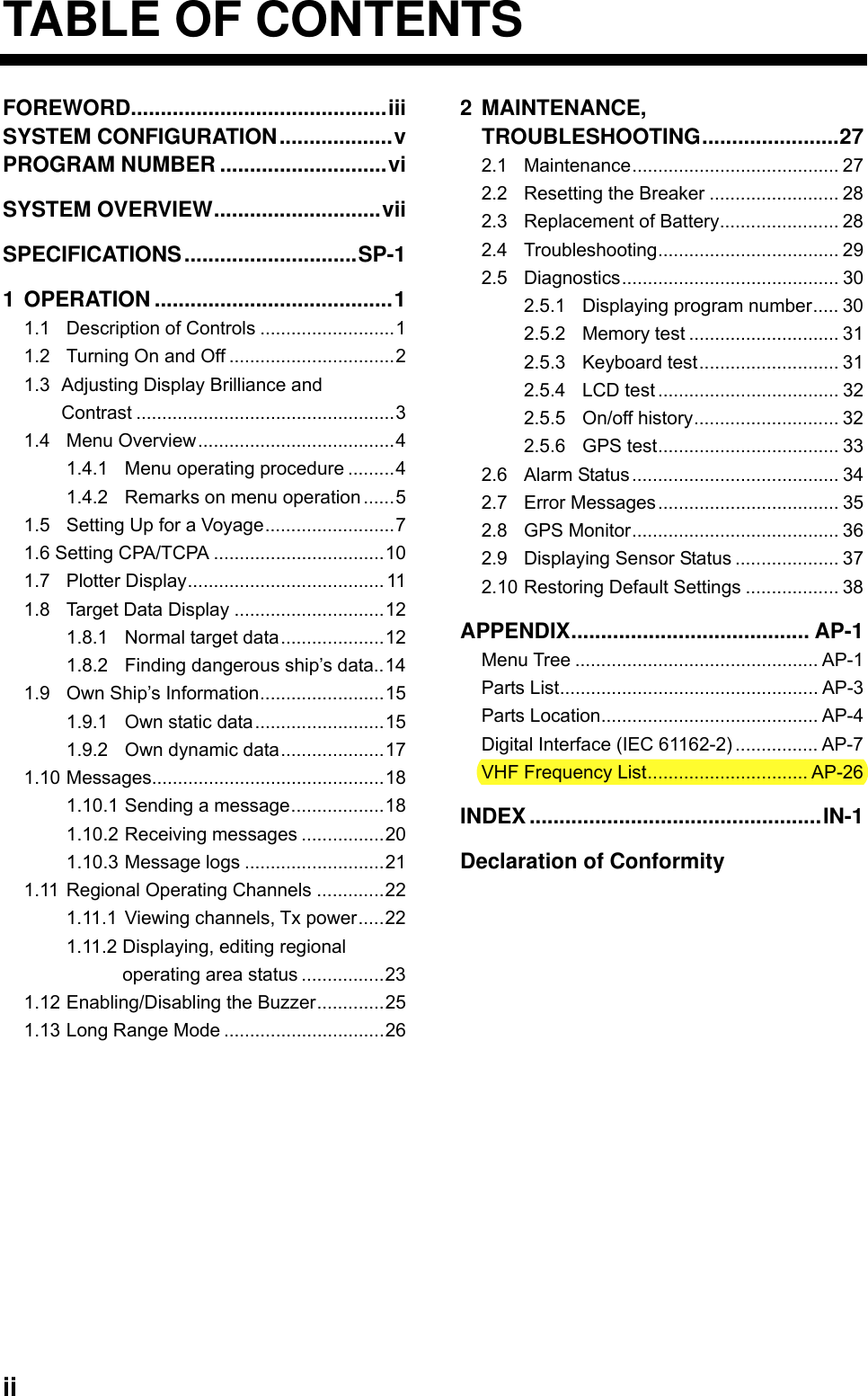  ii TABLE OF CONTENTS FOREWORD...........................................iii SYSTEM CONFIGURATION...................v PROGRAM NUMBER ............................vi SYSTEM OVERVIEW............................vii SPECIFICATIONS.............................SP-1 1 OPERATION ........................................1 1.1 Description of Controls ..........................1 1.2 Turning On and Off ................................2 1.3 Adjusting Display Brilliance and Contrast ..................................................3 1.4 Menu Overview......................................4 1.4.1 Menu operating procedure .........4 1.4.2 Remarks on menu operation ......5 1.5 Setting Up for a Voyage.........................7 1.6 Setting CPA/TCPA .................................10 1.7 Plotter Display......................................11 1.8 Target Data Display .............................12 1.8.1 Normal target data....................12 1.8.2 Finding dangerous ship’s data..14 1.9 Own Ship’s Information........................15 1.9.1 Own static data.........................15 1.9.2 Own dynamic data....................17 1.10 Messages.............................................18 1.10.1 Sending a message..................18 1.10.2 Receiving messages ................20 1.10.3 Message logs ...........................21 1.11 Regional Operating Channels .............22 1.11.1 Viewing channels, Tx power.....22 1.11.2 Displaying, editing regional   operating area status ................23 1.12 Enabling/Disabling the Buzzer.............25 1.13 Long Range Mode ...............................26 2 MAINTENANCE,  TROUBLESHOOTING.......................27 2.1 Maintenance........................................ 27 2.2 Resetting the Breaker ......................... 28 2.3 Replacement of Battery....................... 28 2.4 Troubleshooting................................... 29 2.5 Diagnostics.......................................... 30 2.5.1 Displaying program number..... 30 2.5.2 Memory test ............................. 31 2.5.3 Keyboard test........................... 31 2.5.4 LCD test ................................... 32 2.5.5 On/off history............................ 32 2.5.6 GPS test................................... 33 2.6 Alarm Status........................................ 34 2.7 Error Messages................................... 35 2.8 GPS Monitor........................................ 36 2.9 Displaying Sensor Status .................... 37 2.10 Restoring Default Settings .................. 38 APPENDIX........................................ AP-1 Menu Tree ............................................... AP-1 Parts List.................................................. AP-3 Parts Location.......................................... AP-4 Digital Interface (IEC 61162-2) ................ AP-7 VHF Frequency List............................... AP-26 INDEX.................................................IN-1 Declaration of Conformity       