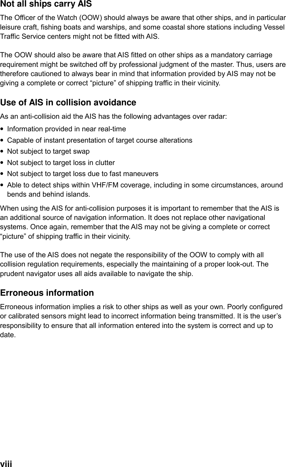  viii Not all ships carry AIS The Officer of the Watch (OOW) should always be aware that other ships, and in particular leisure craft, fishing boats and warships, and some coastal shore stations including Vessel Traffic Service centers might not be fitted with AIS.  The OOW should also be aware that AIS fitted on other ships as a mandatory carriage requirement might be switched off by professional judgment of the master. Thus, users are therefore cautioned to always bear in mind that information provided by AIS may not be giving a complete or correct “picture” of shipping traffic in their vicinity.    Use of AIS in collision avoidance As an anti-collision aid the AIS has the following advantages over radar: • Information provided in near real-time • Capable of instant presentation of target course alterations • Not subject to target swap • Not subject to target loss in clutter • Not subject to target loss due to fast maneuvers • Able to detect ships within VHF/FM coverage, including in some circumstances, around bends and behind islands. When using the AIS for anti-collision purposes it is important to remember that the AIS is an additional source of navigation information. It does not replace other navigational systems. Once again, remember that the AIS may not be giving a complete or correct “picture” of shipping traffic in their vicinity.  The use of the AIS does not negate the responsibility of the OOW to comply with all collision regulation requirements, especially the maintaining of a proper look-out. The prudent navigator uses all aids available to navigate the ship.  Erroneous information Erroneous information implies a risk to other ships as well as your own. Poorly configured or calibrated sensors might lead to incorrect information being transmitted. It is the user’s responsibility to ensure that all information entered into the system is correct and up to date.    