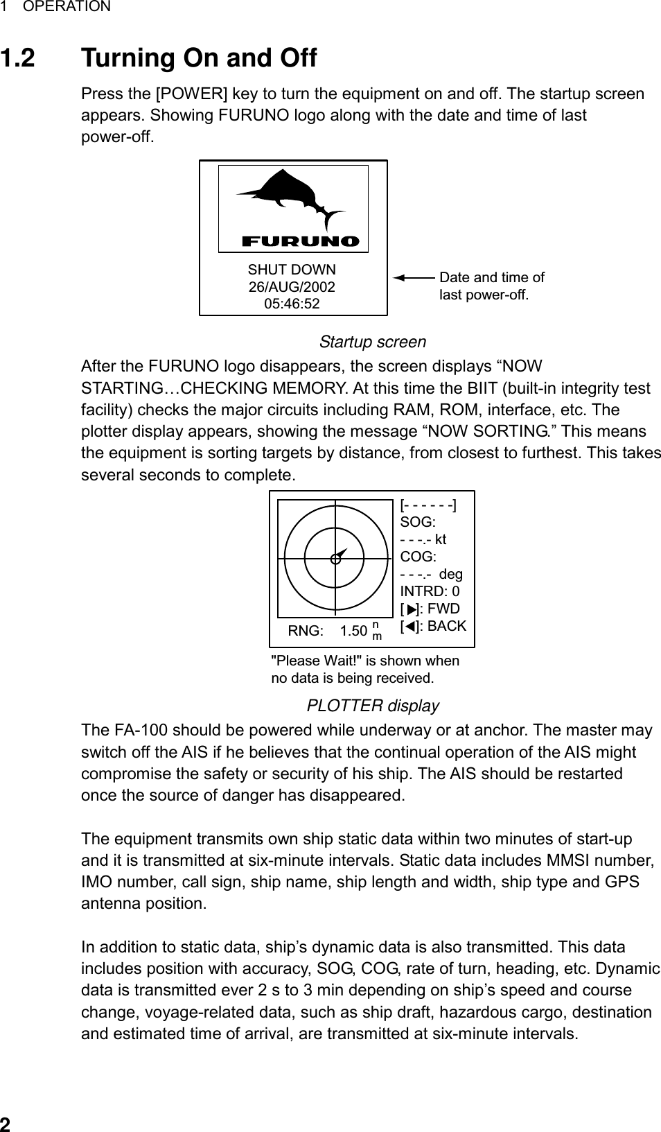 1  OPERATION  21.2  Turning On and Off Press the [POWER] key to turn the equipment on and off. The startup screen appears. Showing FURUNO logo along with the date and time of last power-off. SHUT DOWN26/AUG/200205:46:52Date and time oflast power-off. Startup screen After the FURUNO logo disappears, the screen displays “NOW STARTING…CHECKING MEMORY. At this time the BIIT (built-in integrity test facility) checks the major circuits including RAM, ROM, interface, etc. The plotter display appears, showing the message “NOW SORTING.” This means the equipment is sorting targets by distance, from closest to furthest. This takes several seconds to complete.   [- - - - - -]SOG:- - -.- ktCOG:- - -.-  degINTRD: 0[ ]: FWD[ ]: BACK   RNG:    1.50 nm&quot;Please Wait!&quot; is shown whenno data is being received. PLOTTER display The FA-100 should be powered while underway or at anchor. The master may switch off the AIS if he believes that the continual operation of the AIS might compromise the safety or security of his ship. The AIS should be restarted once the source of danger has disappeared.    The equipment transmits own ship static data within two minutes of start-up and it is transmitted at six-minute intervals. Static data includes MMSI number, IMO number, call sign, ship name, ship length and width, ship type and GPS antenna position.  In addition to static data, ship’s dynamic data is also transmitted. This data includes position with accuracy, SOG, COG, rate of turn, heading, etc. Dynamic data is transmitted ever 2 s to 3 min depending on ship’s speed and course change, voyage-related data, such as ship draft, hazardous cargo, destination and estimated time of arrival, are transmitted at six-minute intervals.  