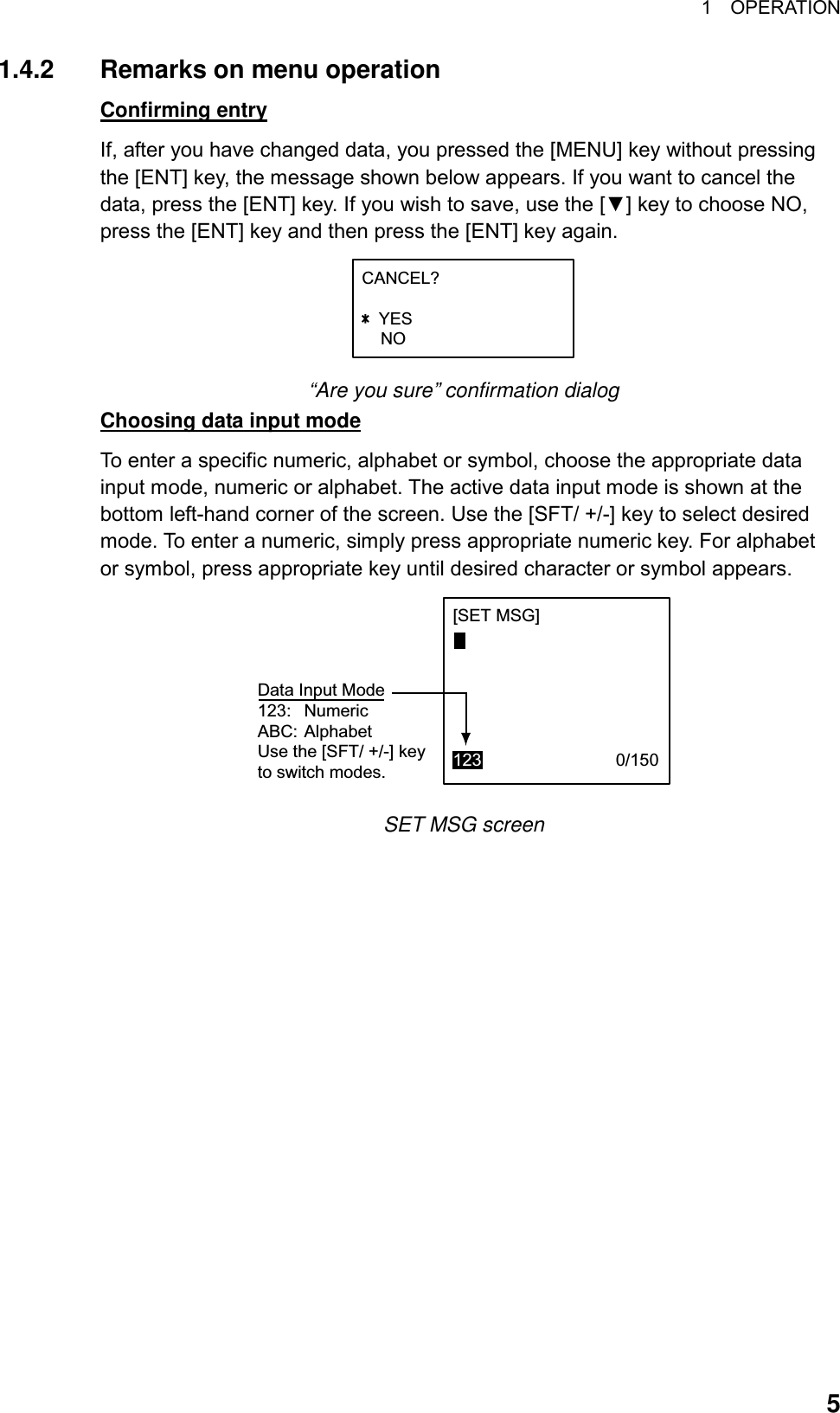 1  OPERATION  51.4.2  Remarks on menu operation Confirming entry If, after you have changed data, you pressed the [MENU] key without pressing the [ENT] key, the message shown below appears. If you want to cancel the data, press the [ENT] key. If you wish to save, use the [▼] key to choose NO, press the [ENT] key and then press the [ENT] key again. CANCEL?   YES    NO +/- “Are you sure” confirmation dialog Choosing data input mode To enter a specific numeric, alphabet or symbol, choose the appropriate data input mode, numeric or alphabet. The active data input mode is shown at the bottom left-hand corner of the screen. Use the [SFT/ +/-] key to select desired mode. To enter a numeric, simply press appropriate numeric key. For alphabet or symbol, press appropriate key until desired character or symbol appears. [SET MSG]123                            0/150Data Input Mode123: NumericABC: AlphabetUse the [SFT/ +/-] keyto switch modes. SET MSG screen 