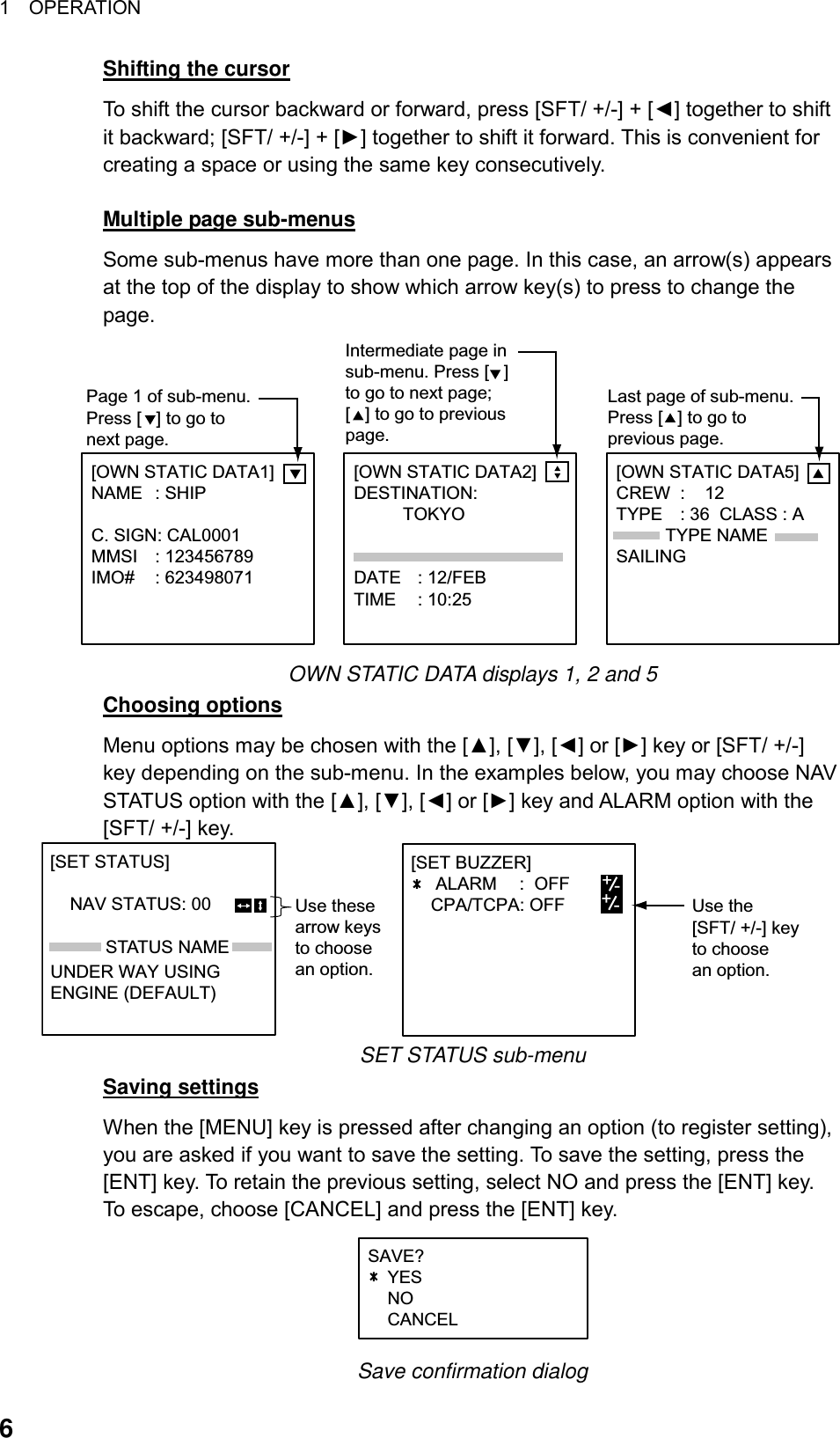 1  OPERATION  6Shifting the cursor To shift the cursor backward or forward, press [SFT/ +/-] + [◄] together to shift it backward; [SFT/ +/-] + [►] together to shift it forward. This is convenient for creating a space or using the same key consecutively.  Multiple page sub-menus Some sub-menus have more than one page. In this case, an arrow(s) appears at the top of the display to show which arrow key(s) to press to change the page. [OWN STATIC DATA2]    DESTINATION:          TOKYO DATE : 12/FEBTIME : 10:25[OWN STATIC DATA1]   NAME : SHIPC. SIGN: CAL0001MMSI : 123456789IMO# : 623498071[OWN STATIC DATA5]    CREW :    12TYPE : 36  CLASS : A          TYPE NAMESAILINGPage 1 of sub-menu.Press [   ] to go to next page.Intermediate page insub-menu. Press [   ]to go to next page;[   ] to go to previouspage. Last page of sub-menu.Press [   ] to go to previous page. OWN STATIC DATA displays 1, 2 and 5 Choosing options Menu options may be chosen with the [▲], [▼], [◄] or [►] key or [SFT/ +/-] key depending on the sub-menu. In the examples below, you may choose NAV STATUS option with the [▲], [▼], [◄] or [►] key and ALARM option with the [SFT/ +/-] key. STATUS NAMEUse thesearrow keysto choosean option.[SET STATUS]                           NAV STATUS: 00       UNDER WAY USINGENGINE (DEFAULT)-Use the[SFT/ +/-] keyto choosean option.[SET BUZZER]     ALARM :  OFF    CPA/TCPA: OFF +-+- SET STATUS sub-menu Saving settings When the [MENU] key is pressed after changing an option (to register setting), you are asked if you want to save the setting. To save the setting, press the [ENT] key. To retain the previous setting, select NO and press the [ENT] key. To escape, choose [CANCEL] and press the [ENT] key. SAVE?    YES    NO    CANCEL +/- Save confirmation dialog 