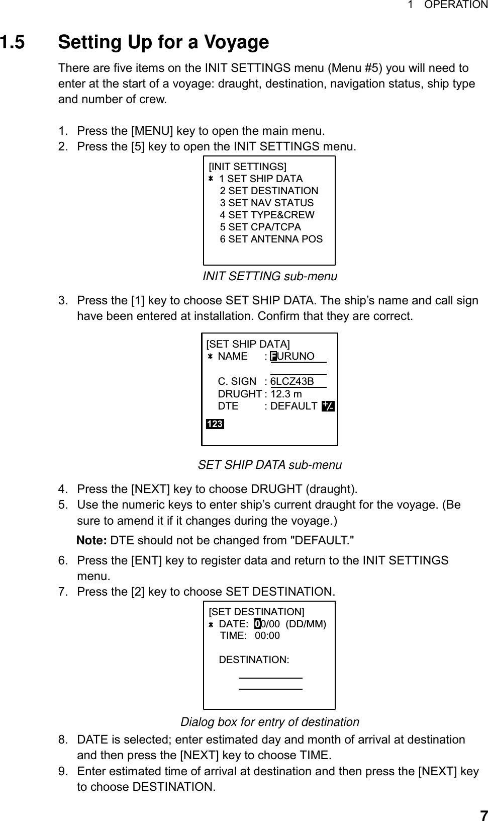 1  OPERATION  71.5  Setting Up for a Voyage There are five items on the INIT SETTINGS menu (Menu #5) you will need to enter at the start of a voyage: draught, destination, navigation status, ship type and number of crew.    1.  Press the [MENU] key to open the main menu. 2.  Press the [5] key to open the INIT SETTINGS menu. [INIT SETTINGS]   1 SET SHIP DATA    2 SET DESTINATION    3 SET NAV STATUS    4 SET TYPE&amp;CREW    5 SET CPA/TCPA    6 SET ANTENNA POS      INIT SETTING sub-menu 3.  Press the [1] key to choose SET SHIP DATA. The ship’s name and call sign have been entered at installation. Confirm that they are correct. +-123[SET SHIP DATA]             NAME : FURUNO        C. SIGN : 6LCZ43B    DRUGHT : 12.3 m    DTE : DEFAULT             SET SHIP DATA sub-menu 4.  Press the [NEXT] key to choose DRUGHT (draught). 5.  Use the numeric keys to enter ship’s current draught for the voyage. (Be sure to amend it if it changes during the voyage.)   Note: DTE should not be changed from &quot;DEFAULT.&quot; 6.  Press the [ENT] key to register data and return to the INIT SETTINGS menu. 7.  Press the [2] key to choose SET DESTINATION.   [SET DESTINATION]DATE: 00/00  (DD/MM)    TIME: 00:00DESTINATION: Dialog box for entry of destination 8.  DATE is selected; enter estimated day and month of arrival at destination and then press the [NEXT] key to choose TIME. 9.  Enter estimated time of arrival at destination and then press the [NEXT] key to choose DESTINATION. 