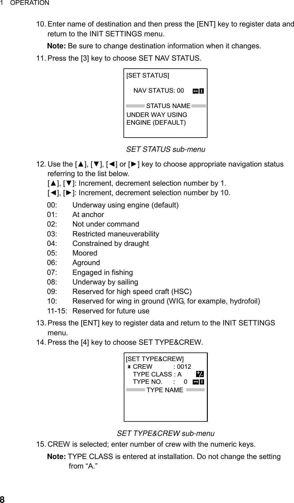 1  OPERATION  810. Enter name of destination and then press the [ENT] key to register data and return to the INIT SETTINGS menu.   Note: Be sure to change destination information when it changes. 11. Press the [3] key to choose SET NAV STATUS. STATUS NAME[SET STATUS]                           NAV STATUS: 00       UNDER WAY USINGENGINE (DEFAULT) SET STATUS sub-menu 12. Use the [▲], [▼], [◄] or [►] key to choose appropriate navigation status referring to the list below.   [▲], [▼]: Increment, decrement selection number by 1. [◄], [►]: Increment, decrement selection number by 10. 00:  Underway using engine (default) 01: At anchor 02:  Not under command 03: Restricted maneuverability 04:  Constrained by draught 05: Moored 06: Aground 07:  Engaged in fishing 08:  Underway by sailing 09:  Reserved for high speed craft (HSC) 10:  Reserved for wing in ground (WIG, for example, hydrofoil)   11-15:  Reserved for future use 13. Press the [ENT] key to register data and return to the INIT SETTINGS menu. 14. Press the [4] key to choose SET TYPE&amp;CREW. TYPE NAME[SET TYPE&amp;CREW]             CREW            : 0012    TYPE CLASS : A           TYPE NO.      :     0       +- SET TYPE&amp;CREW sub-menu 15. CREW is selected; enter number of crew with the numeric keys.   Note: TYPE CLASS is entered at installation. Do not change the setting from “A.” 