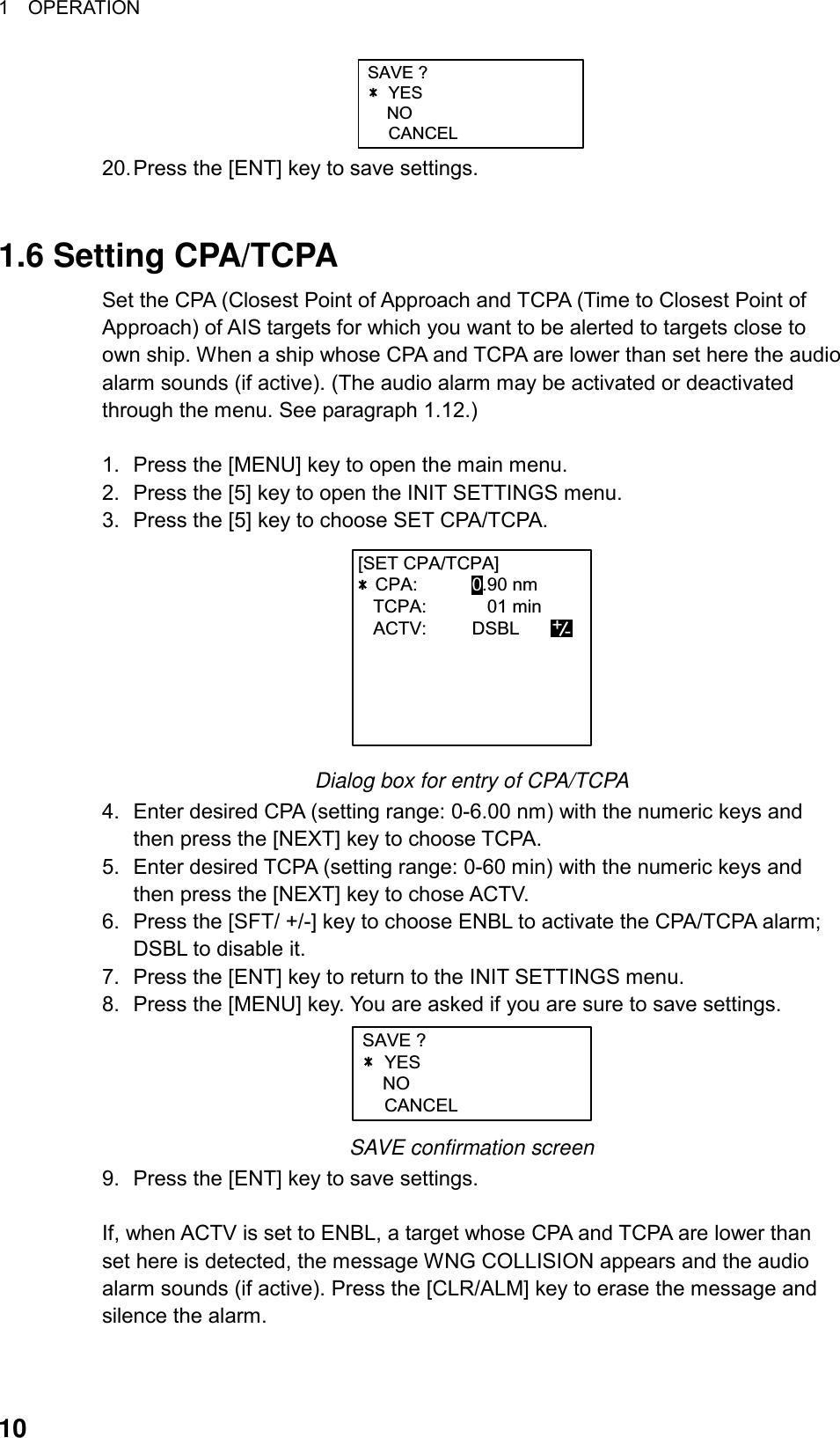 1  OPERATION  10 SAVE ?YES    NOCANCEL 20. Press the [ENT] key to save settings.   1.6 Setting CPA/TCPA Set the CPA (Closest Point of Approach and TCPA (Time to Closest Point of Approach) of AIS targets for which you want to be alerted to targets close to own ship. When a ship whose CPA and TCPA are lower than set here the audio alarm sounds (if active). (The audio alarm may be activated or deactivated through the menu. See paragraph 1.12.)  1.  Press the [MENU] key to open the main menu. 2.  Press the [5] key to open the INIT SETTINGS menu. 3.  Press the [5] key to choose SET CPA/TCPA. [SET CPA/TCPA]CPA: 0.90 nm   TCPA:     01 min   ACTV: DSBL      +- Dialog box for entry of CPA/TCPA 4.  Enter desired CPA (setting range: 0-6.00 nm) with the numeric keys and then press the [NEXT] key to choose TCPA. 5.  Enter desired TCPA (setting range: 0-60 min) with the numeric keys and then press the [NEXT] key to chose ACTV. 6.  Press the [SFT/ +/-] key to choose ENBL to activate the CPA/TCPA alarm; DSBL to disable it.   7.  Press the [ENT] key to return to the INIT SETTINGS menu. 8.  Press the [MENU] key. You are asked if you are sure to save settings. SAVE ?YES    NOCANCEL SAVE confirmation screen 9.  Press the [ENT] key to save settings.    If, when ACTV is set to ENBL, a target whose CPA and TCPA are lower than set here is detected, the message WNG COLLISION appears and the audio alarm sounds (if active). Press the [CLR/ALM] key to erase the message and silence the alarm. 