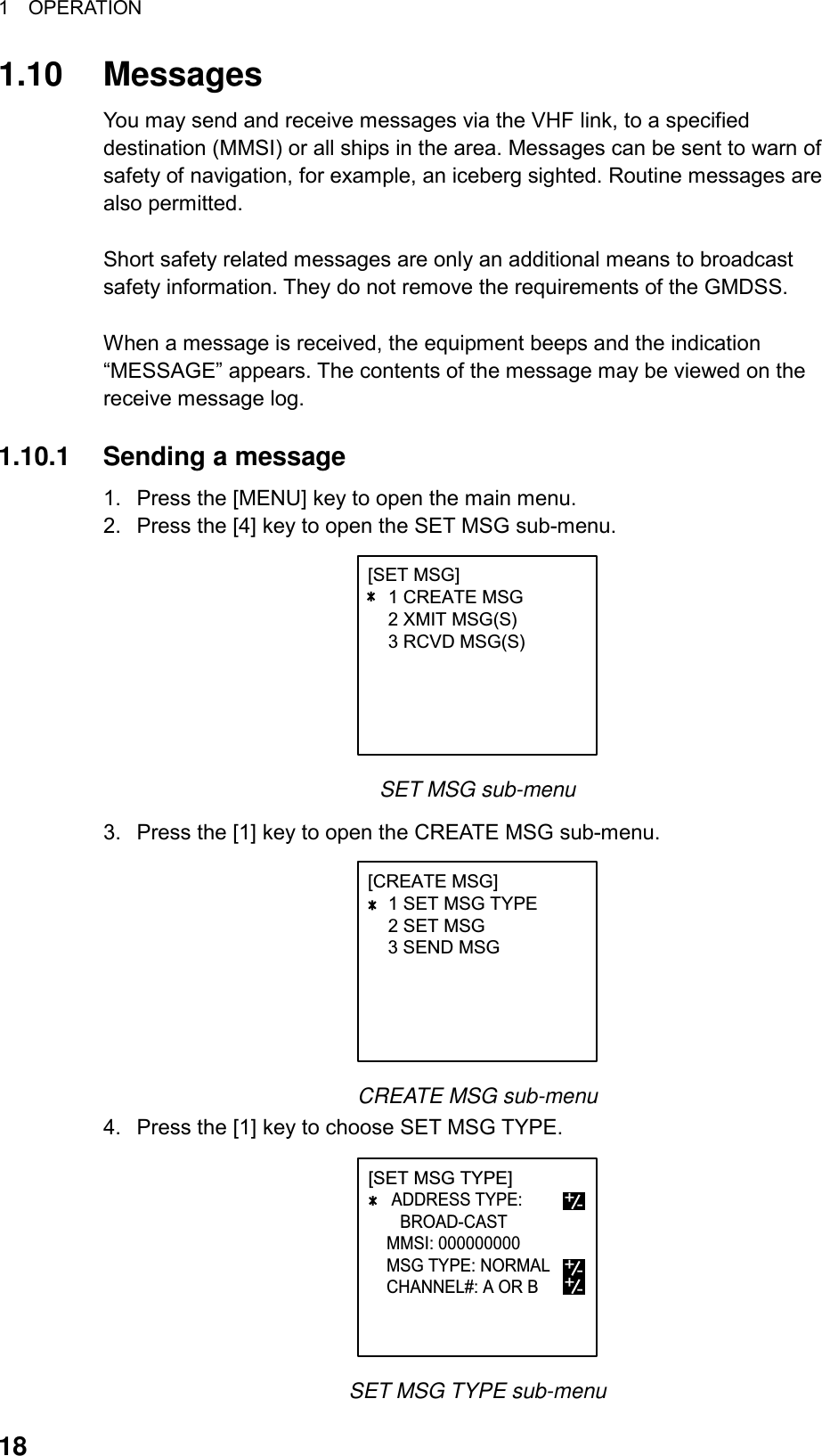 1  OPERATION  18 1.10 Messages You may send and receive messages via the VHF link, to a specified destination (MMSI) or all ships in the area. Messages can be sent to warn of safety of navigation, for example, an iceberg sighted. Routine messages are also permitted.  Short safety related messages are only an additional means to broadcast safety information. They do not remove the requirements of the GMDSS.    When a message is received, the equipment beeps and the indication “MESSAGE” appears. The contents of the message may be viewed on the receive message log.  1.10.1  Sending a message 1.  Press the [MENU] key to open the main menu. 2.  Press the [4] key to open the SET MSG sub-menu. [SET MSG]    1 CREATE MSG    2 XMIT MSG(S)    3 RCVD MSG(S)  SET MSG sub-menu 3.  Press the [1] key to open the CREATE MSG sub-menu. [CREATE MSG]    1 SET MSG TYPE    2 SET MSG3 SEND MSG  CREATE MSG sub-menu 4.  Press the [1] key to choose SET MSG TYPE. [SET MSG TYPE]       ADDRESS TYPE:       BROAD-CAST    MMSI: 000000000    MSG TYPE: NORMAL       CHANNEL#: A OR B              MMS+-+-+- SET MSG TYPE sub-menu 