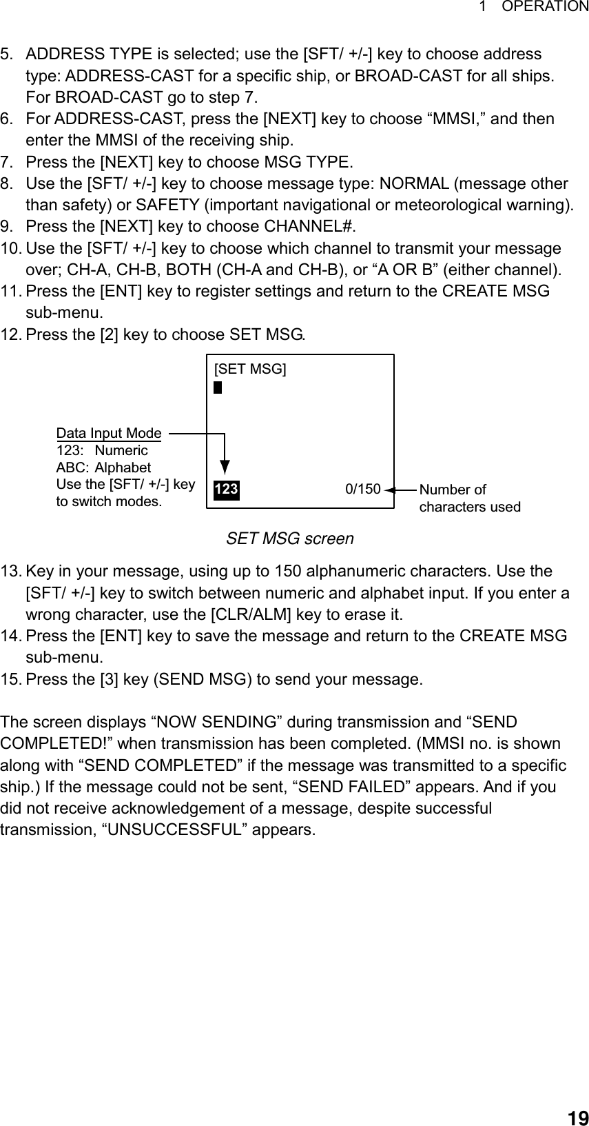 1  OPERATION  195.  ADDRESS TYPE is selected; use the [SFT/ +/-] key to choose address type: ADDRESS-CAST for a specific ship, or BROAD-CAST for all ships. For BROAD-CAST go to step 7. 6.  For ADDRESS-CAST, press the [NEXT] key to choose “MMSI,” and then enter the MMSI of the receiving ship. 7.  Press the [NEXT] key to choose MSG TYPE. 8.  Use the [SFT/ +/-] key to choose message type: NORMAL (message other than safety) or SAFETY (important navigational or meteorological warning).   9.  Press the [NEXT] key to choose CHANNEL#. 10. Use the [SFT/ +/-] key to choose which channel to transmit your message over; CH-A, CH-B, BOTH (CH-A and CH-B), or “A OR B” (either channel). 11. Press the [ENT] key to register settings and return to the CREATE MSG sub-menu. 12. Press the [2] key to choose SET MSG. Number ofcharacters used[SET MSG]123                           0/150   Data Input Mode123: NumericABC: AlphabetUse the [SFT/ +/-] keyto switch modes. SET MSG screen 13. Key in your message, using up to 150 alphanumeric characters. Use the [SFT/ +/-] key to switch between numeric and alphabet input. If you enter a wrong character, use the [CLR/ALM] key to erase it. 14. Press the [ENT] key to save the message and return to the CREATE MSG sub-menu. 15. Press the [3] key (SEND MSG) to send your message.  The screen displays “NOW SENDING” during transmission and “SEND COMPLETED!” when transmission has been completed. (MMSI no. is shown along with “SEND COMPLETED” if the message was transmitted to a specific ship.) If the message could not be sent, “SEND FAILED” appears. And if you did not receive acknowledgement of a message, despite successful transmission, “UNSUCCESSFUL” appears.     