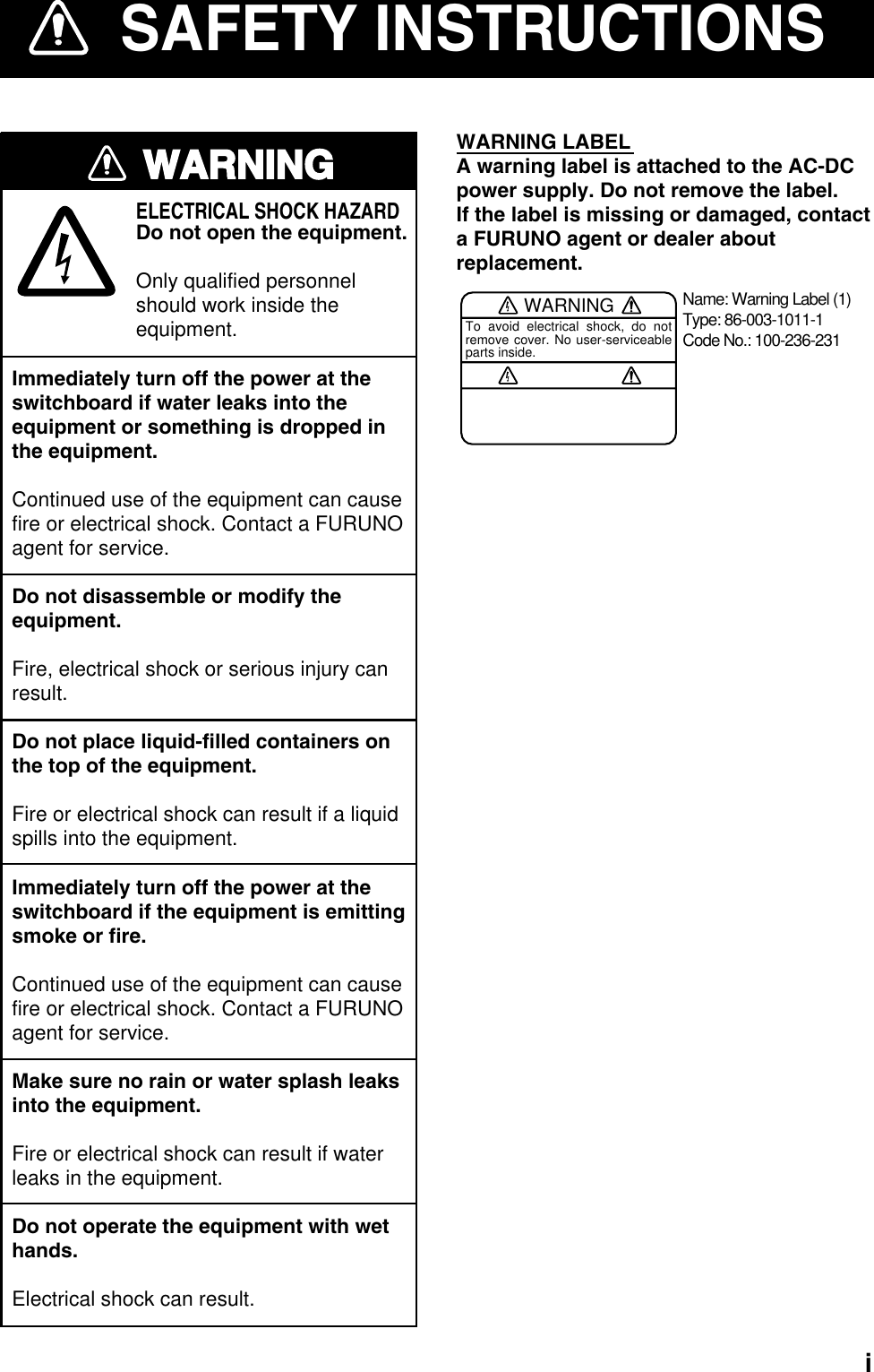   iSAFETY INSTRUCTIONSWARNINGImmediately turn off the power at theswitchboard if water leaks into theequipment or something is dropped inthe equipment.Continued use of the equipment can causefire or electrical shock. Contact a FURUNOagent for service.Do not disassemble or modify theequipment.Fire, electrical shock or serious injury canresult.Do not place liquid-filled containers onthe top of the equipment.Fire or electrical shock can result if a liquidspills into the equipment.Immediately turn off the power at theswitchboard if the equipment is emittingsmoke or fire.Continued use of the equipment can causefire or electrical shock. Contact a FURUNOagent for service.Make sure no rain or water splash leaksinto the equipment.Fire or electrical shock can result if waterleaks in the equipment.Do not operate the equipment with wethands.Electrical shock can result.ELECTRICAL SHOCK HAZARDDo not open the equipment.Only qualified personnelshould work inside theequipment.WARNING LABELA warning label is attached to the AC-DCpower supply. Do not remove the label.If the label is missing or damaged, contacta FURUNO agent or dealer aboutreplacement.WARNINGTo avoid electrical shock, do not remove cover. No user-serviceable parts inside.Name: Warning Label (1)Type: 86-003-1011-1Code No.: 100-236-231 