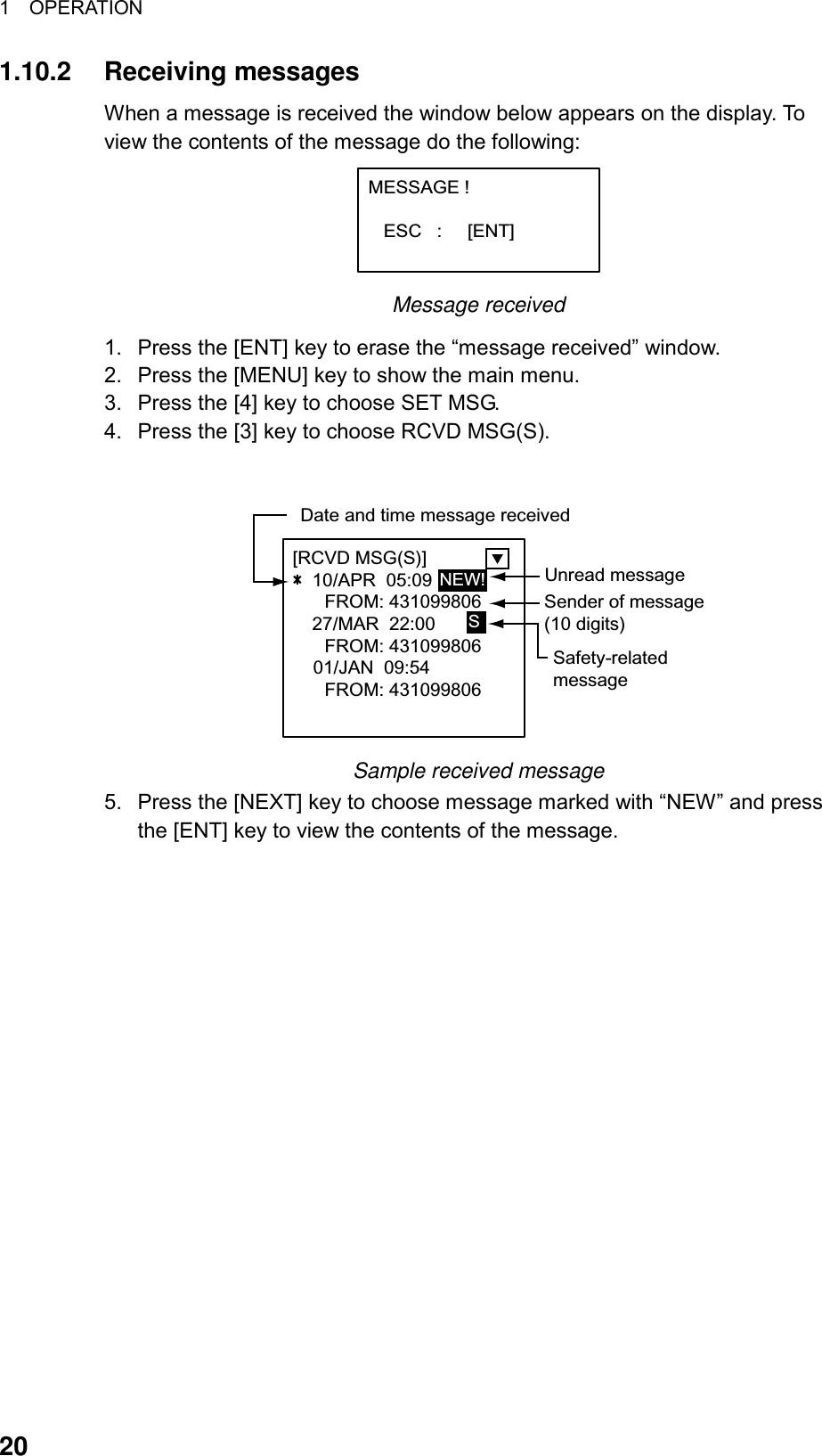 1  OPERATION  20 1.10.2 Receiving messages When a message is received the window below appears on the display. To view the contents of the message do the following: MESSAGE !      ESC   :     [ENT] Message received 1.  Press the [ENT] key to erase the “message received” window. 2.  Press the [MENU] key to show the main menu. 3.  Press the [4] key to choose SET MSG. 4.  Press the [3] key to choose RCVD MSG(S).  [RCVD MSG(S)]             10/APR  05:09FROM: 43109980627/MAR  22:00FROM: 431099806    01/JAN  09:54FROM: 431099806Sender of message(10 digits)Date and time message receivedUnread messageNEW!SSafety-relatedmessage Sample received message 5.  Press the [NEXT] key to choose message marked with “NEW” and press the [ENT] key to view the contents of the message.   