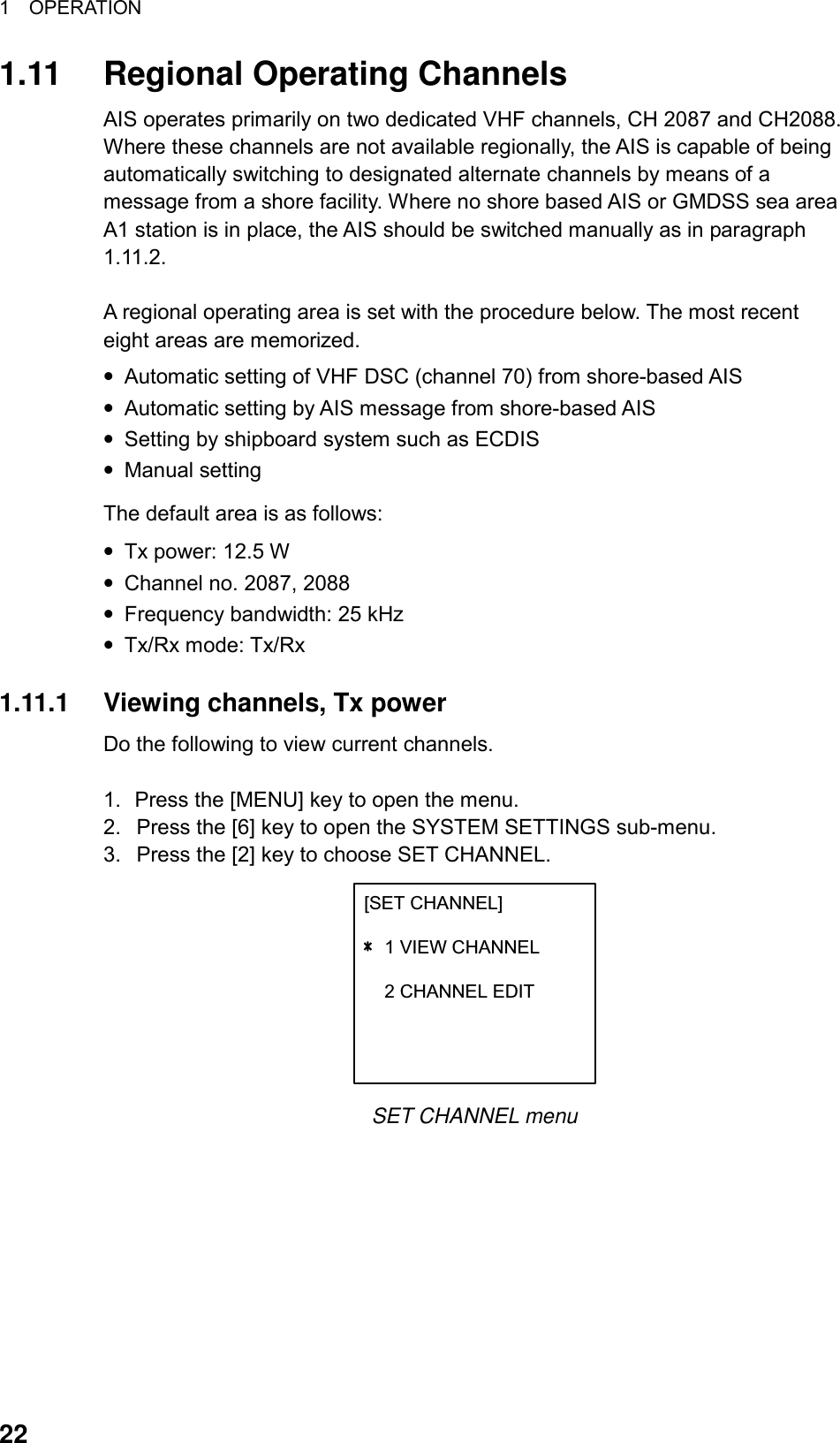 1  OPERATION  22 1.11  Regional Operating Channels AIS operates primarily on two dedicated VHF channels, CH 2087 and CH2088. Where these channels are not available regionally, the AIS is capable of being automatically switching to designated alternate channels by means of a message from a shore facility. Where no shore based AIS or GMDSS sea area A1 station is in place, the AIS should be switched manually as in paragraph 1.11.2.  A regional operating area is set with the procedure below. The most recent eight areas are memorized. • Automatic setting of VHF DSC (channel 70) from shore-based AIS • Automatic setting by AIS message from shore-based AIS • Setting by shipboard system such as ECDIS • Manual setting The default area is as follows: • Tx power: 12.5 W • Channel no. 2087, 2088 • Frequency bandwidth: 25 kHz • Tx/Rx mode: Tx/Rx  1.11.1  Viewing channels, Tx power Do the following to view current channels.  1.  Press the [MENU] key to open the menu. 2.  Press the [6] key to open the SYSTEM SETTINGS sub-menu. 3.  Press the [2] key to choose SET CHANNEL. [SET CHANNEL]    1 VIEW CHANNEL    2 CHANNEL EDIT    SET CHANNEL menu 