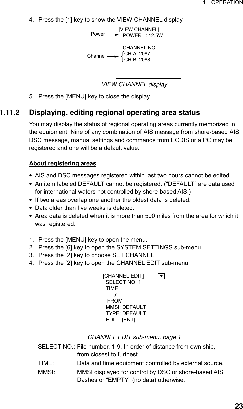 1  OPERATION  234.  Press the [1] key to show the VIEW CHANNEL display. [VIEW CHANNEL]   POWER   : 12.5W      CHANNEL NO.    CH-A: 2087    CH-B: 2088PowerChannel VIEW CHANNEL display 5.  Press the [MENU] key to close the display.  1.11.2  Displaying, editing regional operating area status You may display the status of regional operating areas currently memorized in the equipment. Nine of any combination of AIS message from shore-based AIS, DSC message, manual settings and commands from ECDIS or a PC may be registered and one will be a default value.    About registering areas • AIS and DSC messages registered within last two hours cannot be edited. • An item labeled DEFAULT cannot be registered. (“DEFAULT” are data used for international waters not controlled by shore-based AIS.)   • If two areas overlap one another the oldest data is deleted. • Data older than five weeks is deleted. • Area data is deleted when it is more than 500 miles from the area for which it was registered.  1.  Press the [MENU] key to open the menu. 2.  Press the [6] key to open the SYSTEM SETTINGS sub-menu. 3.  Press the [2] key to choose SET CHANNEL. 4.  Press the [2] key to open the CHANNEL EDIT sub-menu. [CHANNEL EDIT]  SELECT NO. 1  TIME:   - -/- - -  - -: - -  FROM  MMSI: DEFAULT  TYPE: DEFAULT  EDIT : [ENT]    CHANNEL EDIT sub-menu, page 1 SELECT NO.: File number, 1-9. In order of distance from own ship,   from closest to furthest. TIME:  Data and time equipment controlled by external source. MMSI:  MMSI displayed for control by DSC or shore-based AIS. Dashes or “EMPTY” (no data) otherwise. 