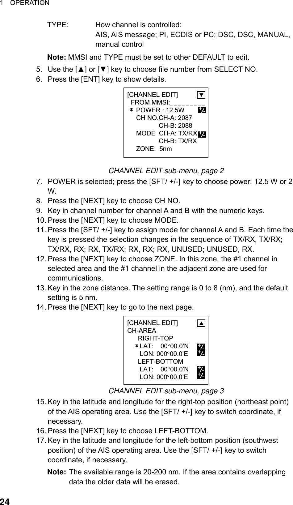 1  OPERATION  24 TYPE:  How channel is controlled: AIS, AIS message; PI, ECDIS or PC; DSC, DSC, MANUAL, manual control   Note: MMSI and TYPE must be set to other DEFAULT to edit. 5.  Use the [▲] or [▼] key to choose file number from SELECT NO. 6.  Press the [ENT] key to show details. [CHANNEL EDIT]  FROM MMSI:_ _ _ _ _ _ _ _ _     POWER : 12.5W     CH NO.CH-A: 2087 CH-B: 2088     MODE  CH-A: TX/RX CH-B: TX/RX     ZONE:  5nm +-+- CHANNEL EDIT sub-menu, page 2 7.  POWER is selected; press the [SFT/ +/-] key to choose power: 12.5 W or 2 W.  8.  Press the [NEXT] key to choose CH NO. 9.  Key in channel number for channel A and B with the numeric keys.   10. Press the [NEXT] key to choose MODE. 11. Press the [SFT/ +/-] key to assign mode for channel A and B. Each time the key is pressed the selection changes in the sequence of TX/RX, TX/RX; TX/RX, RX; RX, TX/RX; RX, RX; RX, UNUSED; UNUSED, RX. 12. Press the [NEXT] key to choose ZONE. In this zone, the #1 channel in selected area and the #1 channel in the adjacent zone are used for communications. 13. Key in the zone distance. The setting range is 0 to 8 (nm), and the default setting is 5 nm. 14. Press the [NEXT] key to go to the next page. [CHANNEL EDIT]CH-AREA      RIGHT-TOP       LAT:    00 00.0’N       LON: 000 00.0’E      LEFT-BOTTOM       LAT:    00 00.0’N       LON: 000 00.0’E+-+-+-+- CHANNEL EDIT sub-menu, page 3 15. Key in the latitude and longitude for the right-top position (northeast point) of the AIS operating area. Use the [SFT/ +/-] key to switch coordinate, if necessary. 16. Press the [NEXT] key to choose LEFT-BOTTOM. 17. Key in the latitude and longitude for the left-bottom position (southwest position) of the AIS operating area. Use the [SFT/ +/-] key to switch coordinate, if necessary. Note:  The available range is 20-200 nm. If the area contains overlapping data the older data will be erased. 