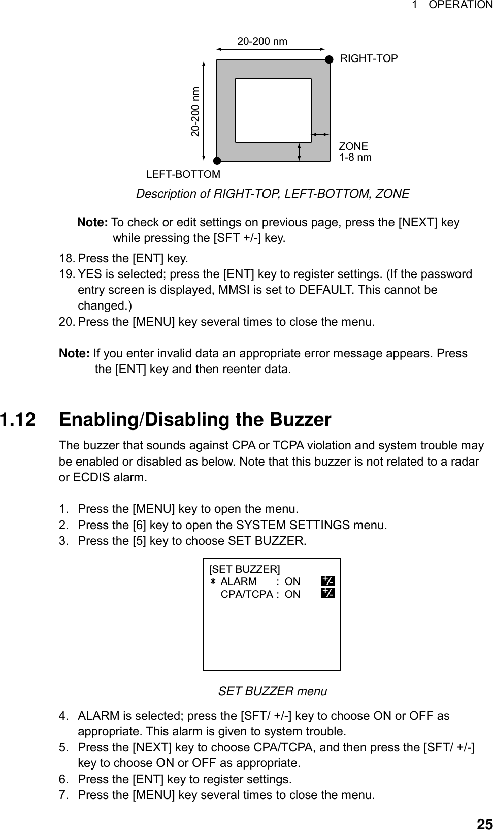 1  OPERATION  25RIGHT-TOPLEFT-BOTTOMZONE1-8 nm20-200 nm20-200 nm Description of RIGHT-TOP, LEFT-BOTTOM, ZONE Note: To check or edit settings on previous page, press the [NEXT] key while pressing the [SFT +/-] key. 18. Press the [ENT] key. 19. YES is selected; press the [ENT] key to register settings. (If the password entry screen is displayed, MMSI is set to DEFAULT. This cannot be changed.) 20. Press the [MENU] key several times to close the menu.  Note: If you enter invalid data an appropriate error message appears. Press the [ENT] key and then reenter data.   1.12  Enabling/Disabling the Buzzer The buzzer that sounds against CPA or TCPA violation and system trouble may be enabled or disabled as below. Note that this buzzer is not related to a radar or ECDIS alarm.  1.  Press the [MENU] key to open the menu. 2.  Press the [6] key to open the SYSTEM SETTINGS menu. 3.  Press the [5] key to choose SET BUZZER. [SET BUZZER]    ALARM : ON    CPA/TCPA : ON                +-+- SET BUZZER menu 4.  ALARM is selected; press the [SFT/ +/-] key to choose ON or OFF as appropriate. This alarm is given to system trouble. 5.  Press the [NEXT] key to choose CPA/TCPA, and then press the [SFT/ +/-] key to choose ON or OFF as appropriate. 6.  Press the [ENT] key to register settings. 7.  Press the [MENU] key several times to close the menu. 