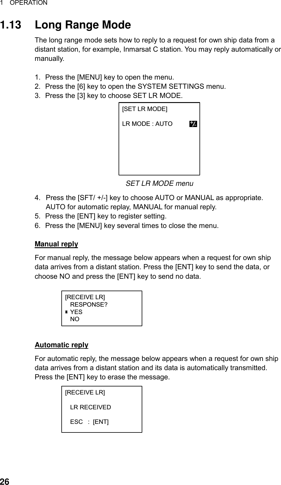 1  OPERATION  26 1.13 Long Range Mode The long range mode sets how to reply to a request for own ship data from a distant station, for example, Inmarsat C station. You may reply automatically or manually.  1.  Press the [MENU] key to open the menu. 2.  Press the [6] key to open the SYSTEM SETTINGS menu. 3.  Press the [3] key to choose SET LR MODE. [SET LR MODE]  LR MODE : AUTO +- SET LR MODE menu 4.  Press the [SFT/ +/-] key to choose AUTO or MANUAL as appropriate. AUTO for automatic replay, MANUAL for manual reply. 5.  Press the [ENT] key to register setting. 6.  Press the [MENU] key several times to close the menu.  Manual reply For manual reply, the message below appears when a request for own ship data arrives from a distant station. Press the [ENT] key to send the data, or choose NO and press the [ENT] key to send no data. [RECEIVE LR]   RESPONSE?   YES   NO +/-  Automatic reply For automatic reply, the message below appears when a request for own ship data arrives from a distant station and its data is automatically transmitted. Press the [ENT] key to erase the message. [RECEIVE LR]     LR RECEIVED      ESC   :  [ENT]+/-   