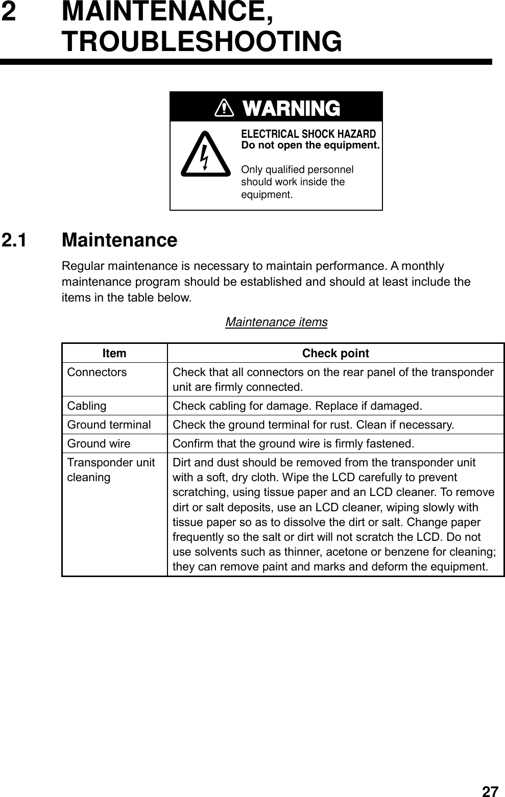   272 MAINTENANCE, TROUBLESHOOTING WARNINGELECTRICAL SHOCK HAZARDDo not open the equipment.Only qualified personnelshould work inside theequipment. 2.1 Maintenance Regular maintenance is necessary to maintain performance. A monthly maintenance program should be established and should at least include the items in the table below. Maintenance items Item Check point Connectors  Check that all connectors on the rear panel of the transponder unit are firmly connected. Cabling  Check cabling for damage. Replace if damaged. Ground terminal  Check the ground terminal for rust. Clean if necessary. Ground wire  Confirm that the ground wire is firmly fastened. Transponder unit cleaning Dirt and dust should be removed from the transponder unit with a soft, dry cloth. Wipe the LCD carefully to prevent scratching, using tissue paper and an LCD cleaner. To remove dirt or salt deposits, use an LCD cleaner, wiping slowly with tissue paper so as to dissolve the dirt or salt. Change paper frequently so the salt or dirt will not scratch the LCD. Do not use solvents such as thinner, acetone or benzene for cleaning; they can remove paint and marks and deform the equipment.  