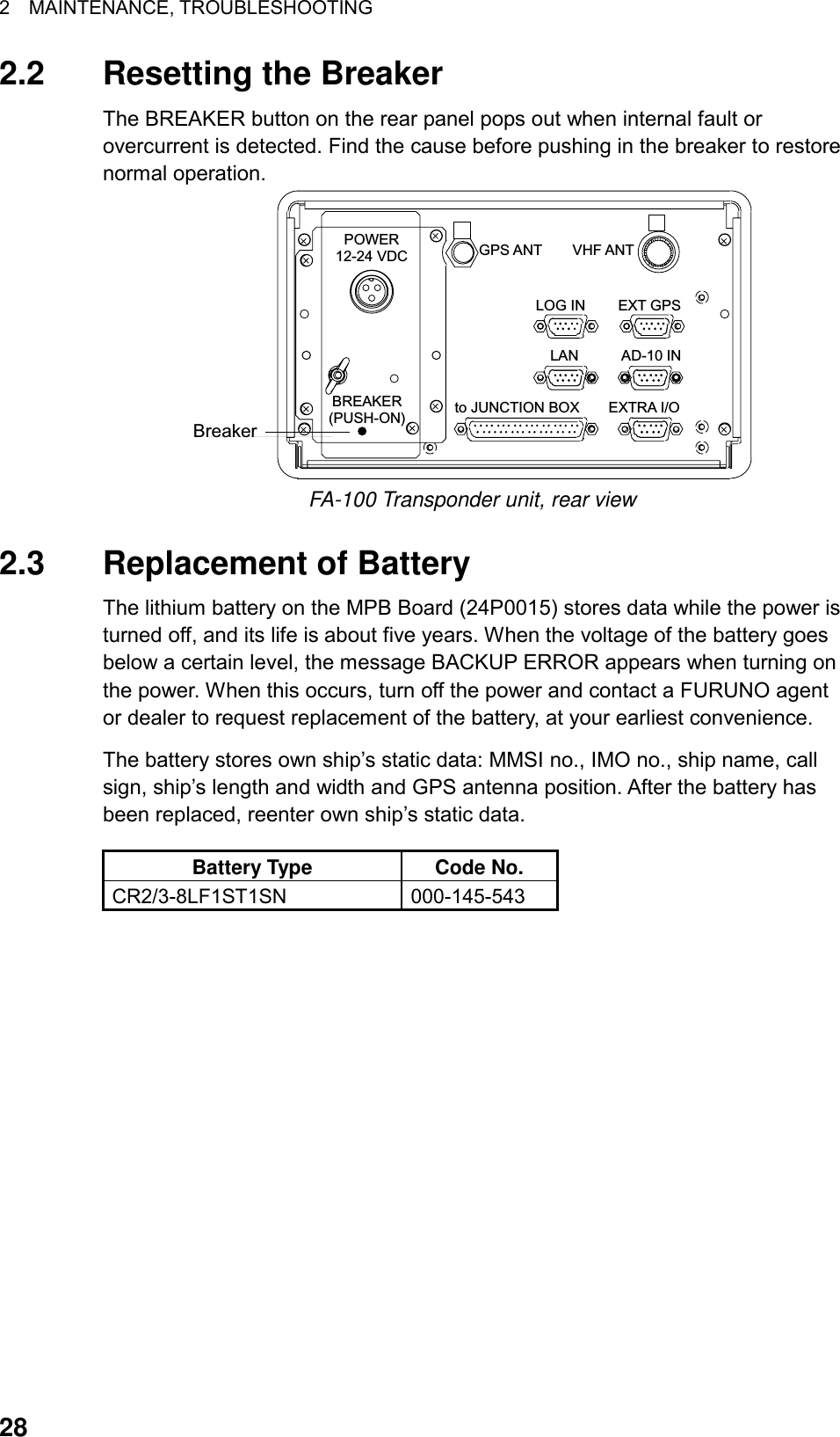 2  MAINTENANCE, TROUBLESHOOTING  28 2.2 Resetting the Breaker The BREAKER button on the rear panel pops out when internal fault or overcurrent is detected. Find the cause before pushing in the breaker to restore normal operation. BreakerLOG INAD-10 INEXTRA I/OLANGPS ANTEXT GPSVHF ANTto JUNCTION BOXPOWER12-24 VDCBREAKER(PUSH-ON) FA-100 Transponder unit, rear view  2.3  Replacement of Battery The lithium battery on the MPB Board (24P0015) stores data while the power is turned off, and its life is about five years. When the voltage of the battery goes below a certain level, the message BACKUP ERROR appears when turning on the power. When this occurs, turn off the power and contact a FURUNO agent or dealer to request replacement of the battery, at your earliest convenience.   The battery stores own ship’s static data: MMSI no., IMO no., ship name, call sign, ship’s length and width and GPS antenna position. After the battery has been replaced, reenter own ship’s static data. Battery Type  Code No. CR2/3-8LF1ST1SN 000-145-543   