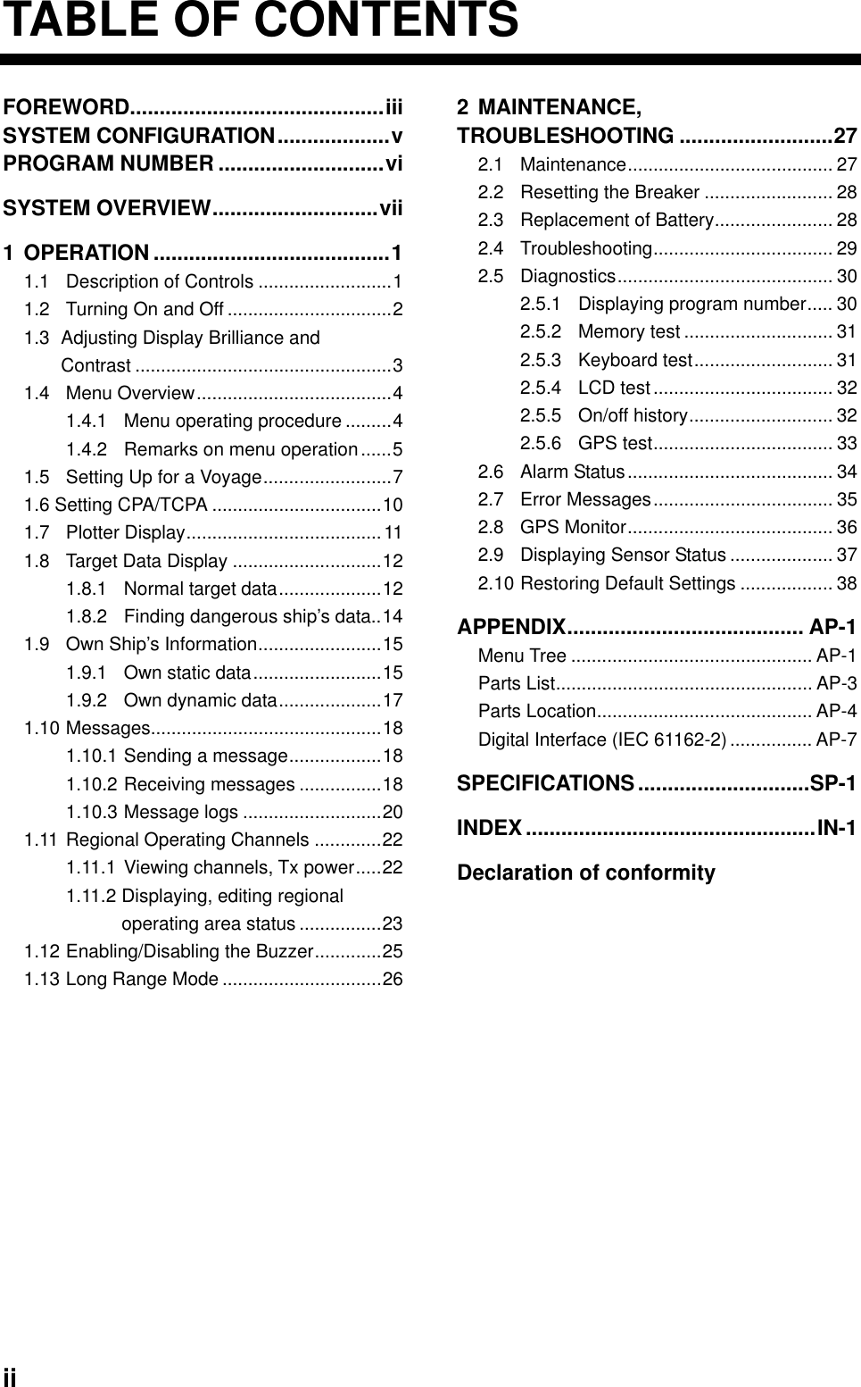  ii TABLE OF CONTENTS FOREWORD...........................................iii SYSTEM CONFIGURATION...................v PROGRAM NUMBER ............................vi SYSTEM OVERVIEW............................vii 1 OPERATION ........................................1 1.1 Description of Controls ..........................1 1.2 Turning On and Off ................................2 1.3 Adjusting Display Brilliance and Contrast ..................................................3 1.4 Menu Overview......................................4 1.4.1 Menu operating procedure .........4 1.4.2 Remarks on menu operation......5 1.5 Setting Up for a Voyage.........................7 1.6 Setting CPA/TCPA .................................10 1.7 Plotter Display......................................11 1.8 Target Data Display .............................12 1.8.1 Normal target data....................12 1.8.2 Finding dangerous ship’s data..14 1.9 Own Ship’s Information........................15 1.9.1 Own static data.........................15 1.9.2 Own dynamic data....................17 1.10 Messages.............................................18 1.10.1 Sending a message..................18 1.10.2 Receiving messages ................18 1.10.3 Message logs ...........................20 1.11 Regional Operating Channels .............22 1.11.1 Viewing channels, Tx power.....22 1.11.2 Displaying, editing regional   operating area status ................23 1.12 Enabling/Disabling the Buzzer.............25 1.13 Long Range Mode ...............................26 2 MAINTENANCE, TROUBLESHOOTING ..........................27 2.1 Maintenance........................................ 27 2.2 Resetting the Breaker ......................... 28 2.3 Replacement of Battery....................... 28 2.4 Troubleshooting................................... 29 2.5 Diagnostics.......................................... 30 2.5.1 Displaying program number..... 30 2.5.2 Memory test ............................. 31 2.5.3 Keyboard test........................... 31 2.5.4 LCD test................................... 32 2.5.5 On/off history............................ 32 2.5.6 GPS test................................... 33 2.6 Alarm Status........................................ 34 2.7 Error Messages................................... 35 2.8 GPS Monitor........................................ 36 2.9 Displaying Sensor Status .................... 37 2.10 Restoring Default Settings .................. 38 APPENDIX........................................ AP-1 Menu Tree ............................................... AP-1 Parts List.................................................. AP-3 Parts Location.......................................... AP-4 Digital Interface (IEC 61162-2)................ AP-7 SPECIFICATIONS .............................SP-1 INDEX.................................................IN-1 Declaration of conformity   