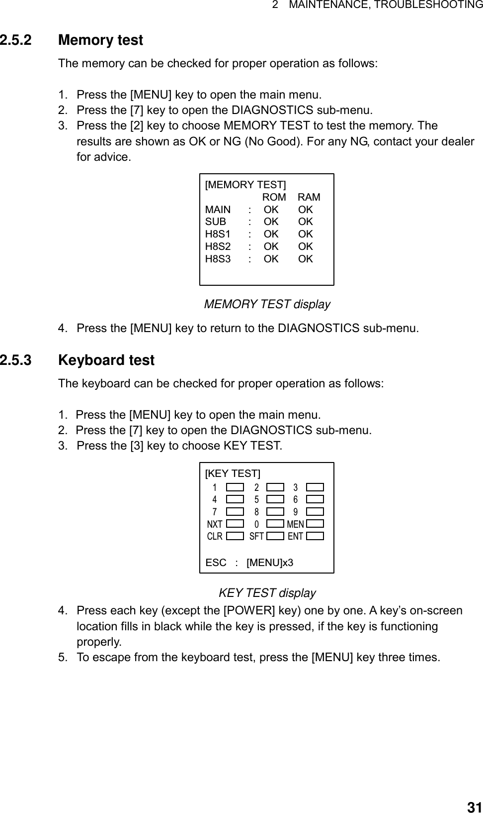 2  MAINTENANCE, TROUBLESHOOTING  312.5.2 Memory test The memory can be checked for proper operation as follows:  1.  Press the [MENU] key to open the main menu. 2.  Press the [7] key to open the DIAGNOSTICS sub-menu. 3.  Press the [2] key to choose MEMORY TEST to test the memory. The results are shown as OK or NG (No Good). For any NG, contact your dealer for advice. [MEMORY TEST]                    ROM    RAMMAIN : OK OKSUB : OK OKH8S1 : OK OKH8S2 : OK OKH8S3 : OK OK MEMORY TEST display 4.  Press the [MENU] key to return to the DIAGNOSTICS sub-menu.  2.5.3 Keyboard test The keyboard can be checked for proper operation as follows:  1.  Press the [MENU] key to open the main menu. 2.  Press the [7] key to open the DIAGNOSTICS sub-menu. 3.  Press the [3] key to choose KEY TEST. [KEY TEST]    147NXTCLR2580SFT369MENENT  ESC   :   [MENU]x3 KEY TEST display 4.  Press each key (except the [POWER] key) one by one. A key’s on-screen location fills in black while the key is pressed, if the key is functioning properly. 5.  To escape from the keyboard test, press the [MENU] key three times.  