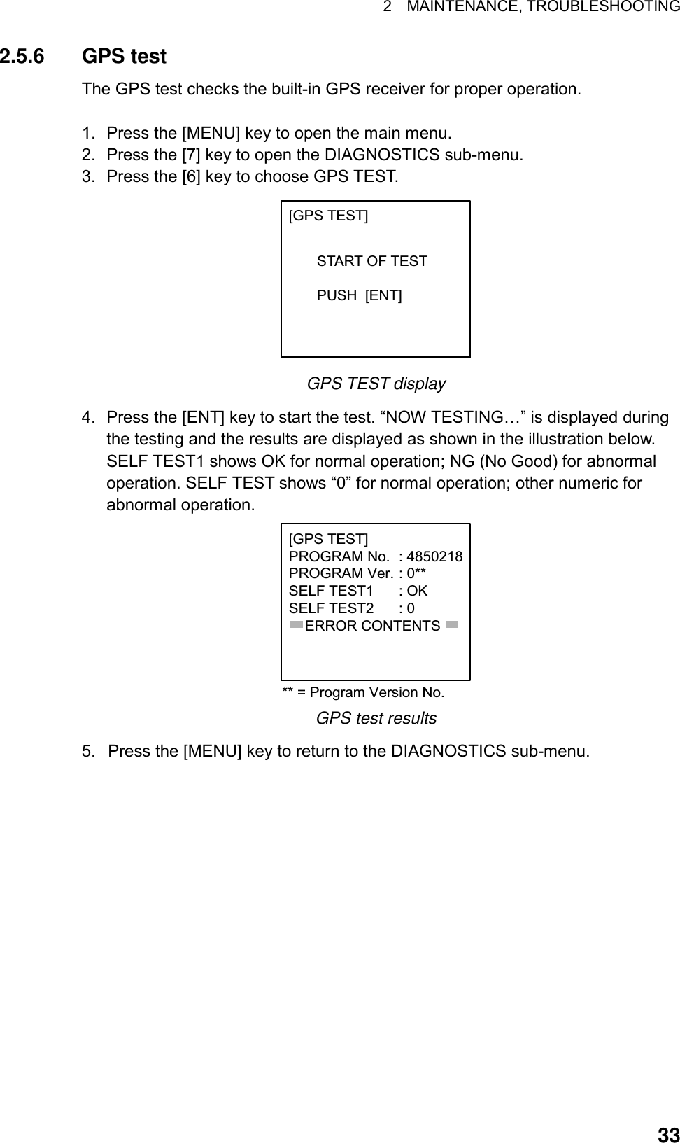 2  MAINTENANCE, TROUBLESHOOTING  332.5.6 GPS test The GPS test checks the built-in GPS receiver for proper operation.    1.  Press the [MENU] key to open the main menu. 2.  Press the [7] key to open the DIAGNOSTICS sub-menu. 3.  Press the [6] key to choose GPS TEST.   [GPS TEST]       START OF TEST        PUSH  [ENT] GPS TEST display 4.  Press the [ENT] key to start the test. “NOW TESTING…” is displayed during the testing and the results are displayed as shown in the illustration below. SELF TEST1 shows OK for normal operation; NG (No Good) for abnormal operation. SELF TEST shows “0” for normal operation; other numeric for abnormal operation. [GPS TEST]PROGRAM No. : 4850218PROGRAM Ver. : 0**SELF TEST1 : OKSELF TEST2 : 0    ERROR CONTENTS** = Program Version No. GPS test results 5.  Press the [MENU] key to return to the DIAGNOSTICS sub-menu.  