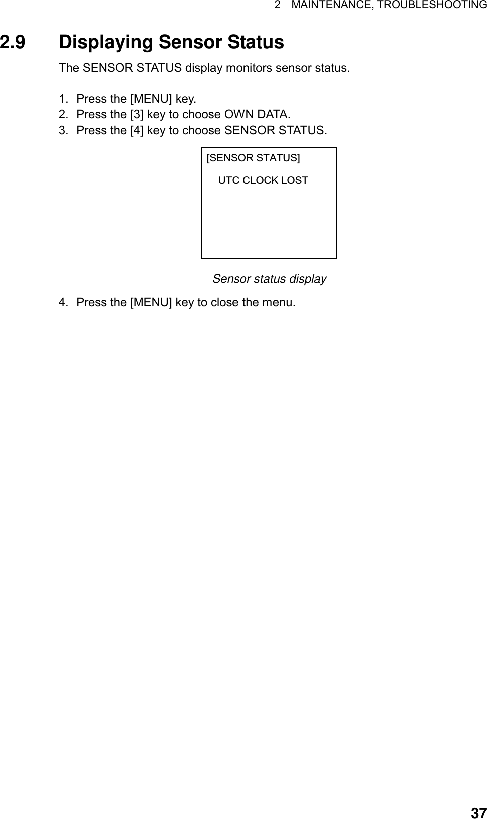 2  MAINTENANCE, TROUBLESHOOTING  372.9  Displaying Sensor Status The SENSOR STATUS display monitors sensor status.  1.  Press the [MENU] key. 2.  Press the [3] key to choose OWN DATA. 3.  Press the [4] key to choose SENSOR STATUS. [SENSOR STATUS]    UTC CLOCK LOST Sensor status display 4.  Press the [MENU] key to close the menu.   