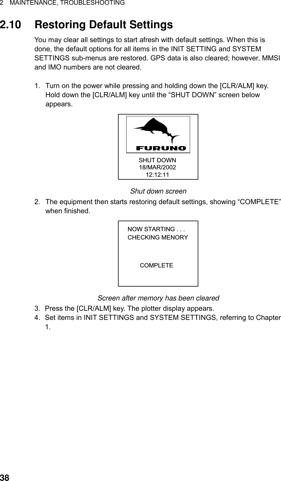 2  MAINTENANCE, TROUBLESHOOTING  382.10  Restoring Default Settings You may clear all settings to start afresh with default settings. When this is done, the default options for all items in the INIT SETTING and SYSTEM SETTINGS sub-menus are restored. GPS data is also cleared; however, MMSI and IMO numbers are not cleared.  1.  Turn on the power while pressing and holding down the [CLR/ALM] key. Hold down the [CLR/ALM] key until the “SHUT DOWN” screen below appears. SHUT DOWN18/MAR/200212:12:11 Shut down screen 2.  The equipment then starts restoring default settings, showing “COMPLETE” when finished. NOW STARTING . . .CHECKING MENORYCOMPLETE Screen after memory has been cleared 3.  Press the [CLR/ALM] key. The plotter display appears. 4.  Set items in INIT SETTINGS and SYSTEM SETTINGS, referring to Chapter 1.  