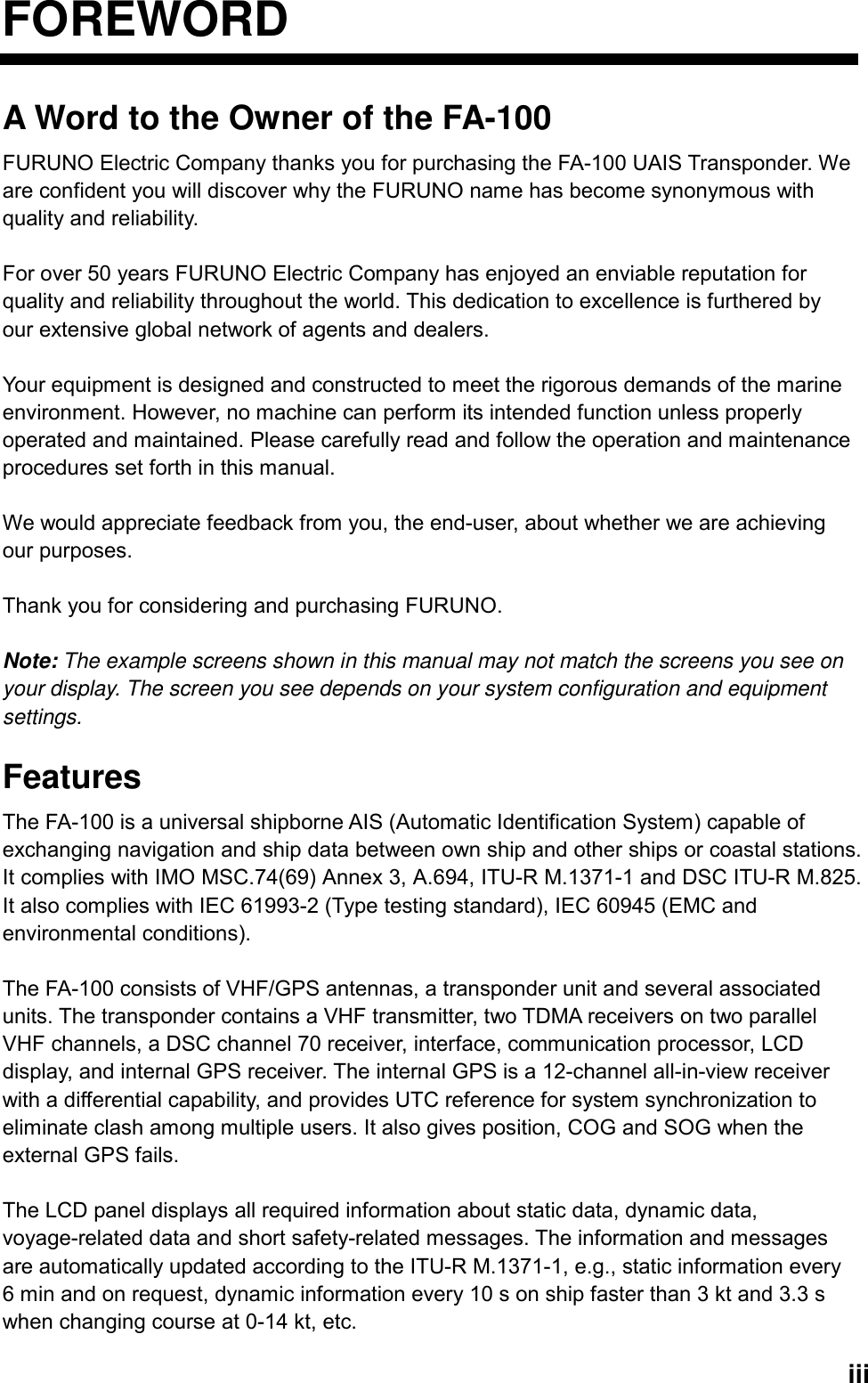   iiiFOREWORD A Word to the Owner of the FA-100 FURUNO Electric Company thanks you for purchasing the FA-100 UAIS Transponder. We are confident you will discover why the FURUNO name has become synonymous with quality and reliability.  For over 50 years FURUNO Electric Company has enjoyed an enviable reputation for quality and reliability throughout the world. This dedication to excellence is furthered by our extensive global network of agents and dealers.  Your equipment is designed and constructed to meet the rigorous demands of the marine environment. However, no machine can perform its intended function unless properly operated and maintained. Please carefully read and follow the operation and maintenance procedures set forth in this manual.  We would appreciate feedback from you, the end-user, about whether we are achieving our purposes.  Thank you for considering and purchasing FURUNO.  Note: The example screens shown in this manual may not match the screens you see on your display. The screen you see depends on your system configuration and equipment settings.  Features The FA-100 is a universal shipborne AIS (Automatic Identification System) capable of exchanging navigation and ship data between own ship and other ships or coastal stations. It complies with IMO MSC.74(69) Annex 3, A.694, ITU-R M.1371-1 and DSC ITU-R M.825. It also complies with IEC 61993-2 (Type testing standard), IEC 60945 (EMC and environmental conditions).    The FA-100 consists of VHF/GPS antennas, a transponder unit and several associated units. The transponder contains a VHF transmitter, two TDMA receivers on two parallel VHF channels, a DSC channel 70 receiver, interface, communication processor, LCD display, and internal GPS receiver. The internal GPS is a 12-channel all-in-view receiver with a differential capability, and provides UTC reference for system synchronization to eliminate clash among multiple users. It also gives position, COG and SOG when the external GPS fails.      The LCD panel displays all required information about static data, dynamic data, voyage-related data and short safety-related messages. The information and messages are automatically updated according to the ITU-R M.1371-1, e.g., static information every 6 min and on request, dynamic information every 10 s on ship faster than 3 kt and 3.3 s when changing course at 0-14 kt, etc. 