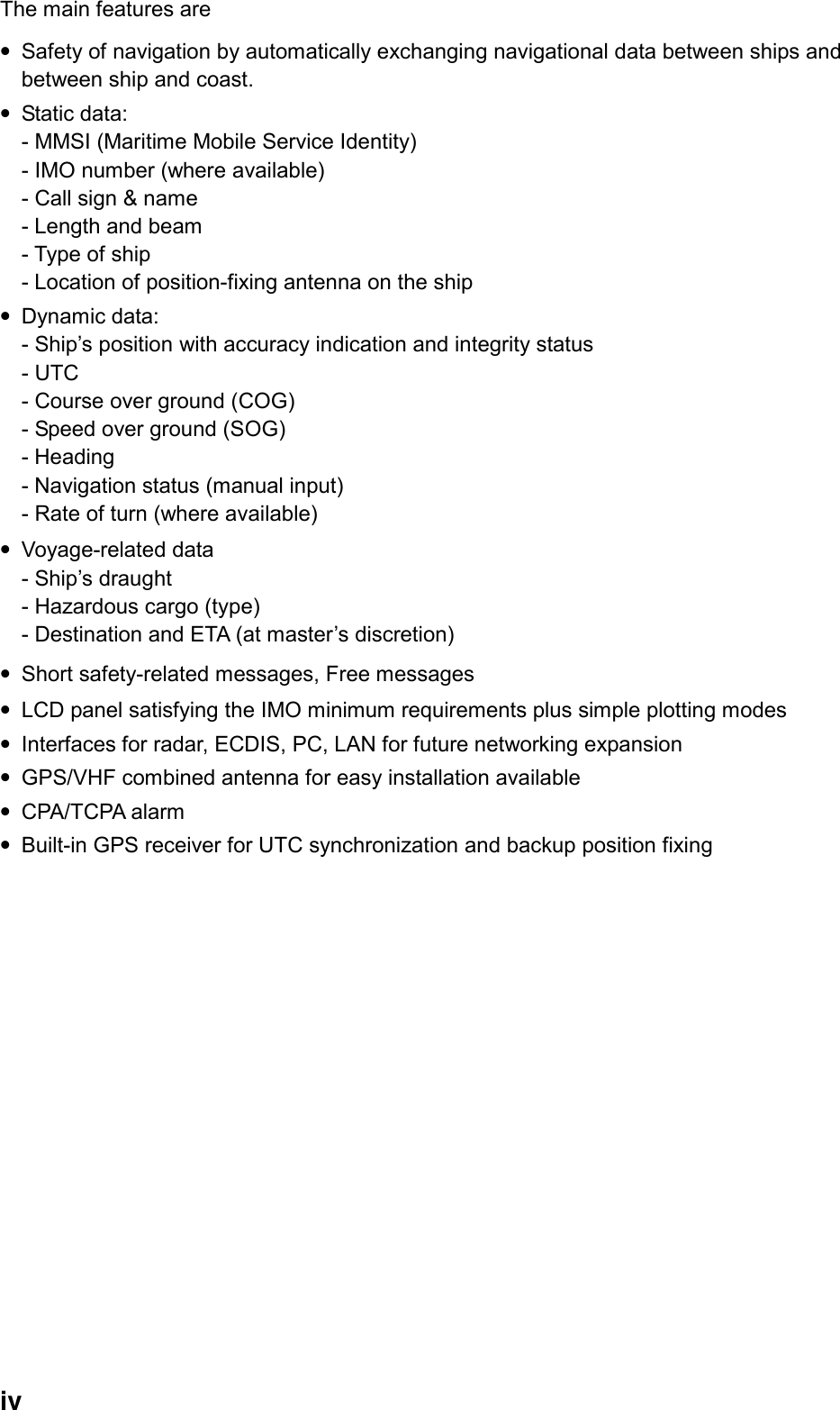  iv The main features are   • Safety of navigation by automatically exchanging navigational data between ships and between ship and coast. • Static data:   - MMSI (Maritime Mobile Service Identity) - IMO number (where available) - Call sign &amp; name - Length and beam - Type of ship - Location of position-fixing antenna on the ship • Dynamic data:   - Ship’s position with accuracy indication and integrity status - UTC - Course over ground (COG) - Speed over ground (SOG) - Heading - Navigation status (manual input) - Rate of turn (where available) • Voyage-related data - Ship’s draught - Hazardous cargo (type) - Destination and ETA (at master’s discretion) • Short safety-related messages, Free messages • LCD panel satisfying the IMO minimum requirements plus simple plotting modes • Interfaces for radar, ECDIS, PC, LAN for future networking expansion • GPS/VHF combined antenna for easy installation available • CPA/TCPA alarm • Built-in GPS receiver for UTC synchronization and backup position fixing 