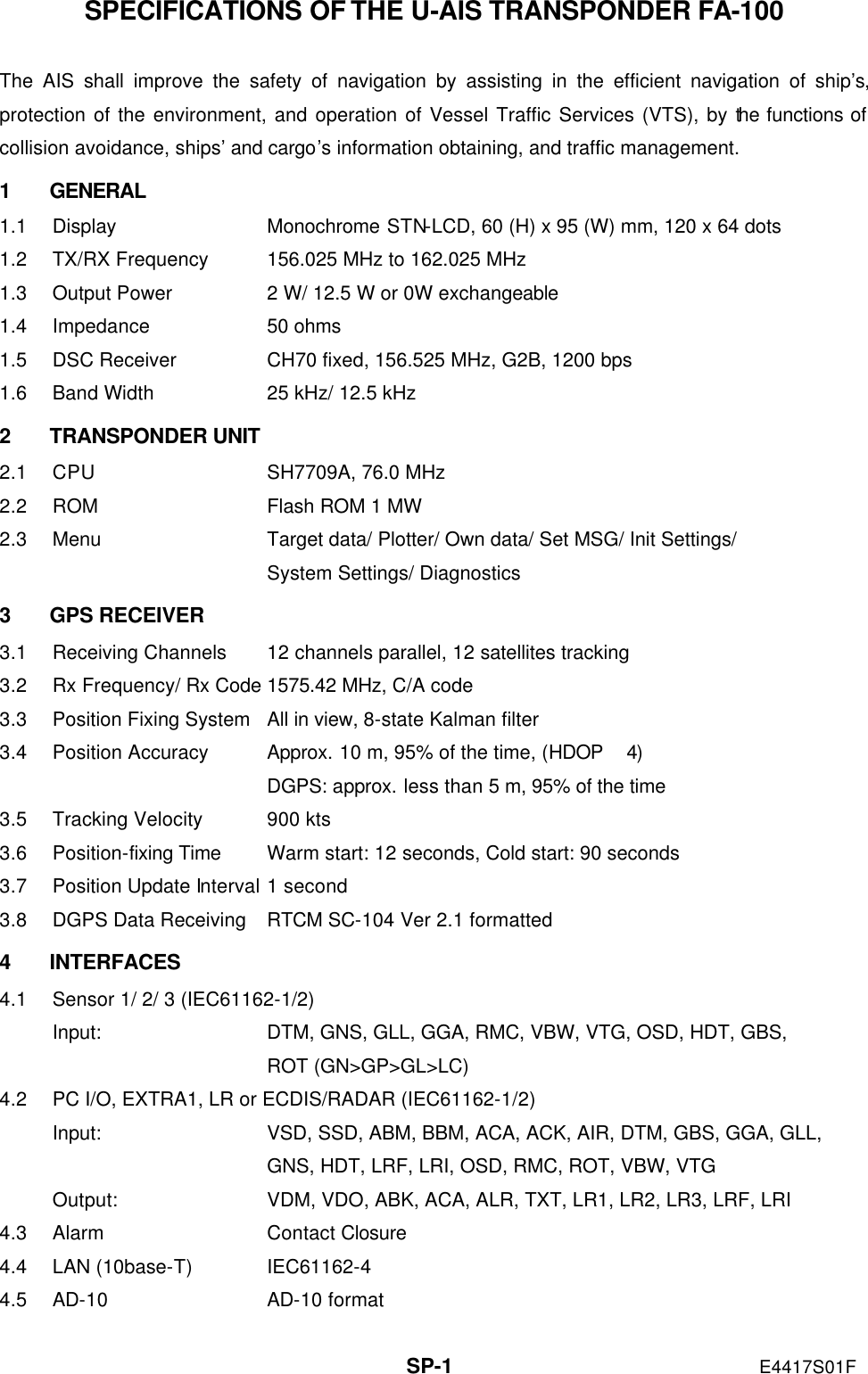   SP-1 E4417S01F SPECIFICATIONS OF THE U-AIS TRANSPONDER FA-100  The AIS shall improve the safety of navigation by assisting in the efficient navigation of ship’s, protection of the environment, and operation of Vessel Traffic Services (VTS), by the functions of collision avoidance, ships’ and cargo’s information obtaining, and traffic management. 1 GENERAL 1.1 Display Monochrome STN-LCD, 60 (H) x 95 (W) mm, 120 x 64 dots 1.2 TX/RX Frequency 156.025 MHz to 162.025 MHz 1.3 Output Power 2 W/ 12.5 W or 0W exchangeable 1.4 Impedance 50 ohms 1.5 DSC Receiver CH70 fixed, 156.525 MHz, G2B, 1200 bps 1.6 Band Width 25 kHz/ 12.5 kHz 2 TRANSPONDER UNIT 2.1 CPU SH7709A, 76.0 MHz 2.2 ROM Flash ROM 1 MW 2.3 Menu Target data/ Plotter/ Own data/ Set MSG/ Init Settings/     System Settings/ Diagnostics 3 GPS RECEIVER 3.1 Receiving Channels 12 channels parallel, 12 satellites tracking 3.2 Rx Frequency/ Rx Code 1575.42 MHz, C/A code 3.3 Position Fixing System All in view, 8-state Kalman filter 3.4 Position Accuracy Approx. 10 m, 95% of the time, (HDOP  4)  DGPS: approx. less than 5 m, 95% of the time 3.5 Tracking Velocity 900 kts 3.6 Position-fixing Time Warm start: 12 seconds, Cold start: 90 seconds 3.7 Position Update Interval 1 second 3.8 DGPS Data Receiving RTCM SC-104 Ver 2.1 formatted 4 INTERFACES 4.1 Sensor 1/ 2/ 3 (IEC61162-1/2)   Input: DTM, GNS, GLL, GGA, RMC, VBW, VTG, OSD, HDT, GBS,  ROT (GN&gt;GP&gt;GL&gt;LC) 4.2 PC I/O, EXTRA1, LR or ECDIS/RADAR (IEC61162-1/2) Input: VSD, SSD, ABM, BBM, ACA, ACK, AIR, DTM, GBS, GGA, GLL,  GNS, HDT, LRF, LRI, OSD, RMC, ROT, VBW, VTG Output: VDM, VDO, ABK, ACA, ALR, TXT, LR1, LR2, LR3, LRF, LRI 4.3 Alarm Contact Closure 4.4 LAN (10base-T) IEC61162-4 4.5 AD-10 AD-10 format 