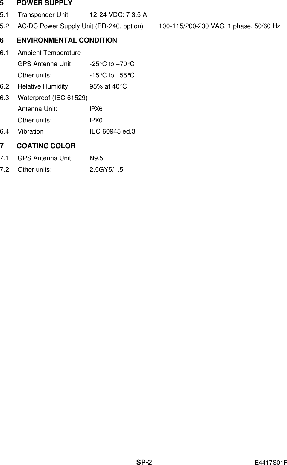   SP-2 E4417S01F 5 POWER SUPPLY 5.1 Transponder Unit 12-24 VDC: 7-3.5 A 5.2 AC/DC Power Supply Unit (PR-240, option) 100-115/200-230 VAC, 1 phase, 50/60 Hz 6 ENVIRONMENTAL CONDITION 6.1 Ambient Temperature GPS Antenna Unit: -25°C to +70°C Other units: -15°C to +55°C 6.2 Relative Humidity 95% at 40°C 6.3 Waterproof (IEC 61529) Antenna Unit: IPX6 Other units: IPX0 6.4 Vibration IEC 60945 ed.3 7 COATING COLOR 7.1 GPS Antenna Unit: N9.5 7.2 Other units: 2.5GY5/1.5 