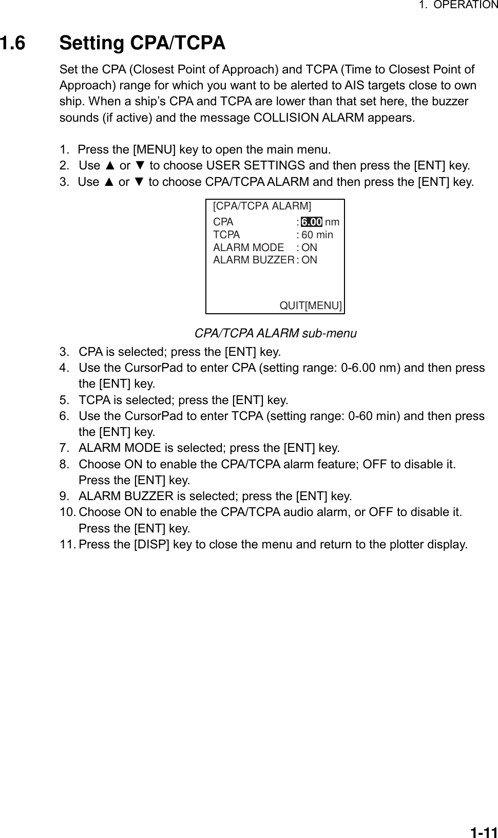 1. OPERATION  1-111.6 Setting CPA/TCPA Set the CPA (Closest Point of Approach) and TCPA (Time to Closest Point of Approach) range for which you want to be alerted to AIS targets close to own ship. When a ship’s CPA and TCPA are lower than that set here, the buzzer sounds (if active) and the message COLLISION ALARM appears.  1.  Press the [MENU] key to open the main menu. 2. Use ▲ or ▼ to choose USER SETTINGS and then press the [ENT] key. 3. Use ▲ or ▼ to choose CPA/TCPA ALARM and then press the [ENT] key. [CPA/TCPA ALARM]CPA : 6.00 nmTCPA : 60 minALARM MODE : ONALARM BUZZER: ONQUIT[MENU] CPA/TCPA ALARM sub-menu 3.  CPA is selected; press the [ENT] key. 4.  Use the CursorPad to enter CPA (setting range: 0-6.00 nm) and then press the [ENT] key. 5.  TCPA is selected; press the [ENT] key. 6.  Use the CursorPad to enter TCPA (setting range: 0-60 min) and then press the [ENT] key. 7.  ALARM MODE is selected; press the [ENT] key. 8.  Choose ON to enable the CPA/TCPA alarm feature; OFF to disable it. Press the [ENT] key. 9.  ALARM BUZZER is selected; press the [ENT] key. 10. Choose ON to enable the CPA/TCPA audio alarm, or OFF to disable it. Press the [ENT] key. 11. Press the [DISP] key to close the menu and return to the plotter display. 