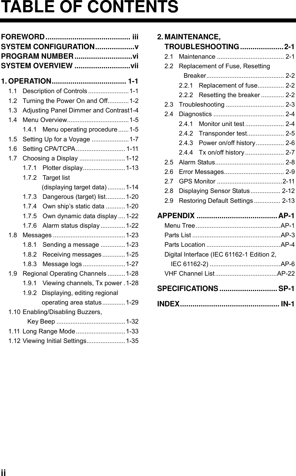  ii TABLE OF CONTENTS FOREWORD......................................... iii SYSTEM CONFIGURATION...................v PROGRAM NUMBER............................vi SYSTEM OVERVIEW ...........................vii 1. OPERATION.................................... 1-1 1.1 Description of Controls .......................1-1 1.2 Turning the Power On and Off............1-2 1.3 Adjusting Panel Dimmer and Contrast1-4 1.4 Menu Overview...................................1-5 1.4.1 Menu operating procedure ......1-5 1.5 Setting Up for a Voyage .....................1-7 1.6 Setting CPA/TCPA............................ 1-11 1.7 Choosing a Display ..........................1-12 1.7.1 Plotter display........................1-13 1.7.2 Target list (displaying target data) ..........1-14 1.7.3 Dangerous (target) list...........1-20 1.7.4 Own ship’s static data ...........1-20 1.7.5 Own dynamic data display ....1-22 1.7.6 Alarm status display ..............1-22 1.8 Messages .........................................1-23 1.8.1 Sending a message ..............1-23 1.8.2 Receiving messages .............1-25 1.8.3 Message logs ........................1-27 1.9 Regional Operating Channels ..........1-28 1.9.1 Viewing channels, Tx power .1-28 1.9.2 Displaying, editing regional   operating area status.............1-29 1.10 Enabling/Disabling Buzzers,   Key Beep .......................................1-32 1.11 Long Range Mode............................1-33 1.12 Viewing Initial Settings......................1-35 2. MAINTENANCE, TROUBLESHOOTING.....................2-1 2.1 Maintenance ...................................... 2-1 2.2 Replacement of Fuse, Resetting Breaker............................................ 2-2 2.2.1 Replacement of fuse............... 2-2 2.2.2 Resetting the breaker ............. 2-2 2.3 Troubleshooting ................................. 2-3 2.4 Diagnostics ........................................ 2-4 2.4.1 Monitor unit test ...................... 2-4 2.4.2 Transponder test..................... 2-5 2.4.3 Power on/off history................ 2-6 2.4.4 Tx on/off history ...................... 2-7 2.5 Alarm Status....................................... 2-8 2.6 Error Messages.................................. 2-9 2.7 GPS Monitor .....................................2-11 2.8 Displaying Sensor Status ................. 2-12 2.9 Restoring Default Settings ............... 2-13 APPENDIX .......................................AP-1 Menu Tree................................................AP-1 Parts List ..................................................AP-3 Parts Location ..........................................AP-4 Digital Interface (IEC 61162-1 Edition 2, IEC 61162-2) ........................................AP-6 VHF Channel List ...................................AP-22 SPECIFICATIONS............................SP-1 INDEX................................................ IN-1     