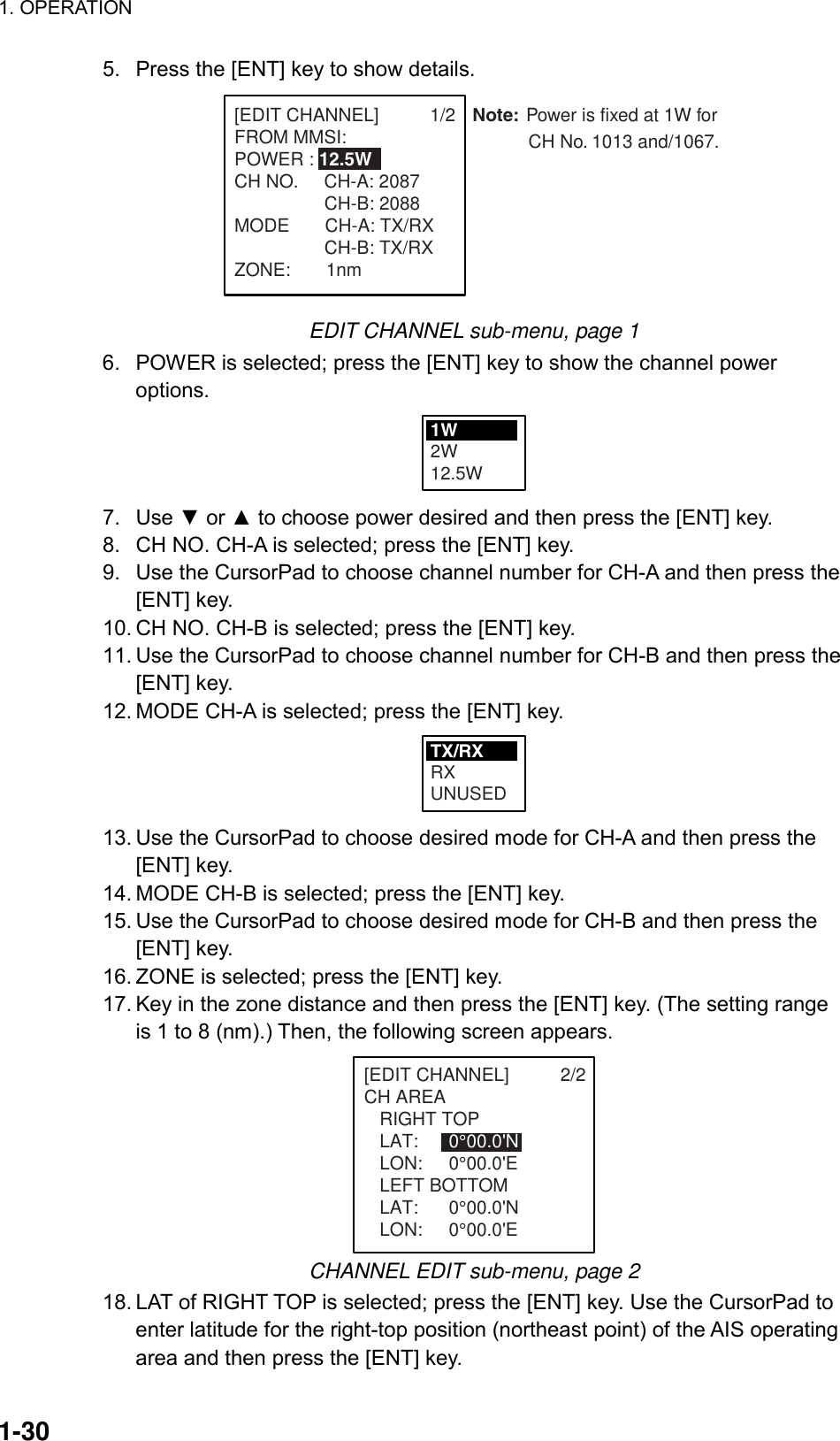1. OPERATION  1-30 5.  Press the [ENT] key to show details. Note: Power is fixed at 1W for            CH No. 1013 and/1067.[EDIT CHANNEL]          1/2FROM MMSI:POWER : 12.5WCH NO.     CH-A: 2087 CH-B: 2088MODE       CH-A: TX/RX CH-B: TX/RXZONE:       1nm  EDIT CHANNEL sub-menu, page 1 6.  POWER is selected; press the [ENT] key to show the channel power options. 1W2W12.5W 7. Use ▼ or ▲ to choose power desired and then press the [ENT] key. 8.  CH NO. CH-A is selected; press the [ENT] key. 9.  Use the CursorPad to choose channel number for CH-A and then press the [ENT] key.   10. CH NO. CH-B is selected; press the [ENT] key. 11. Use the CursorPad to choose channel number for CH-B and then press the [ENT] key. 12. MODE CH-A is selected; press the [ENT] key. TX/RXRXUNUSED 13. Use the CursorPad to choose desired mode for CH-A and then press the [ENT] key. 14. MODE CH-B is selected; press the [ENT] key. 15. Use the CursorPad to choose desired mode for CH-B and then press the [ENT] key. 16. ZONE is selected; press the [ENT] key. 17. Key in the zone distance and then press the [ENT] key. (The setting range is 1 to 8 (nm).) Then, the following screen appears. [EDIT CHANNEL]          2/2CH AREA   RIGHT TOP   LAT:  0°00.0&apos;N   LON: 0°00.0&apos;E   LEFT BOTTOM   LAT:  0°00.0&apos;N   LON: 0°00.0&apos;E CHANNEL EDIT sub-menu, page 2 18. LAT of RIGHT TOP is selected; press the [ENT] key. Use the CursorPad to enter latitude for the right-top position (northeast point) of the AIS operating area and then press the [ENT] key. 