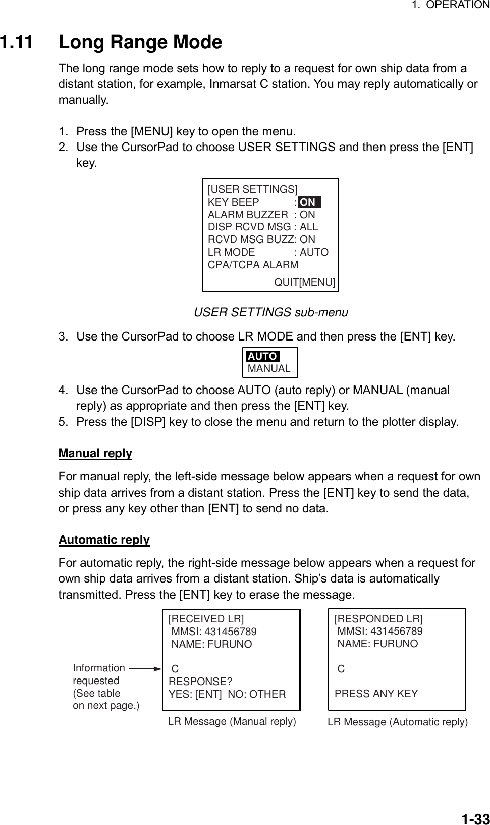 1. OPERATION  1-331.11 Long Range Mode The long range mode sets how to reply to a request for own ship data from a distant station, for example, Inmarsat C station. You may reply automatically or manually.  1.  Press the [MENU] key to open the menu. 2.  Use the CursorPad to choose USER SETTINGS and then press the [ENT] key. QUIT[MENU][USER SETTINGS]KEY BEEP : ONALARM BUZZER : ONDISP RCVD MSG : ALLRCVD MSG BUZZ: ONLR MODE : AUTOCPA/TCPA ALARM                       USER SETTINGS sub-menu 3.  Use the CursorPad to choose LR MODE and then press the [ENT] key. AUTOMANUAL 4.  Use the CursorPad to choose AUTO (auto reply) or MANUAL (manual reply) as appropriate and then press the [ENT] key.   5.  Press the [DISP] key to close the menu and return to the plotter display.  Manual reply For manual reply, the left-side message below appears when a request for own ship data arrives from a distant station. Press the [ENT] key to send the data, or press any key other than [ENT] to send no data.  Automatic reply For automatic reply, the right-side message below appears when a request for own ship data arrives from a distant station. Ship’s data is automatically transmitted. Press the [ENT] key to erase the message. [RECEIVED LR] MMSI: 431456789 NAME: FURUNO CRESPONSE?YES: [ENT]  NO: OTHERLR Message (Manual reply)[RESPONDED LR] MMSI: 431456789 NAME: FURUNO CPRESS ANY KEYLR Message (Automatic reply)Informationrequested(See tableon next page.) 