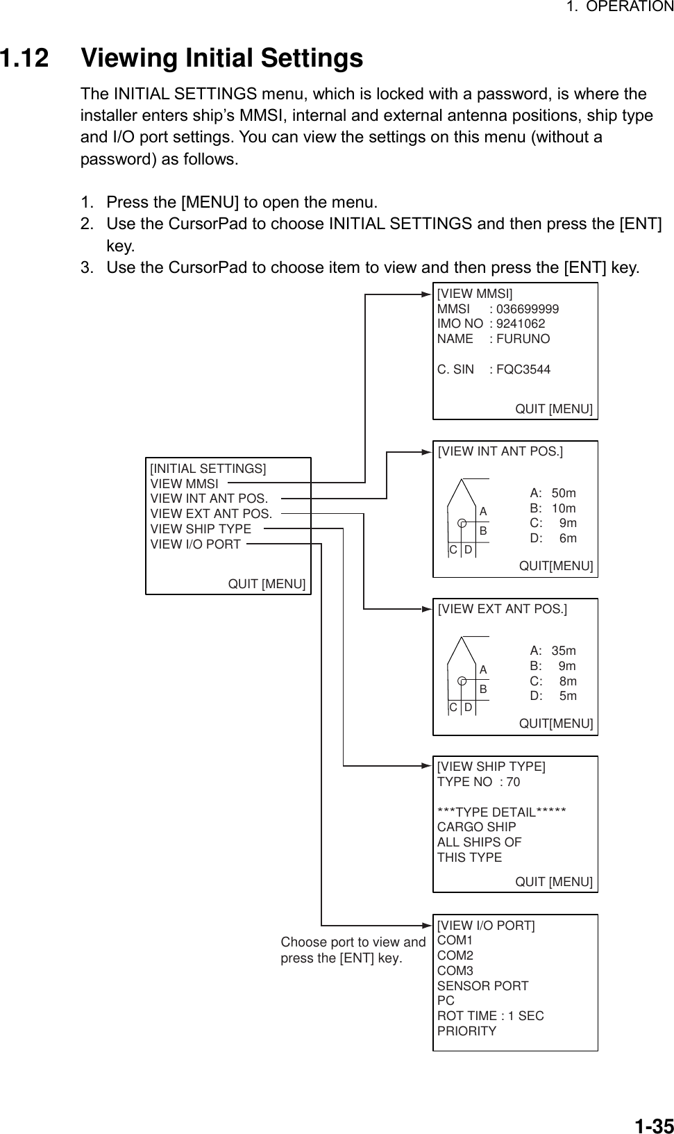 1. OPERATION  1-351.12  Viewing Initial Settings The INITIAL SETTINGS menu, which is locked with a password, is where the installer enters ship’s MMSI, internal and external antenna positions, ship type and I/O port settings. You can view the settings on this menu (without a password) as follows.  1.  Press the [MENU] to open the menu. 2.  Use the CursorPad to choose INITIAL SETTINGS and then press the [ENT] key. 3.  Use the CursorPad to choose item to view and then press the [ENT] key. QUIT [MENU][INITIAL SETTINGS]VIEW MMSIVIEW INT ANT POS.VIEW EXT ANT POS.VIEW SHIP TYPEVIEW I/O PORT   QUIT [MENU][VIEW MMSI]MMSI : 036699999IMO NO : 9241062NAME : FURUNOC. SIN : FQC3544 QUIT [MENU][VIEW SHIP TYPE]TYPE NO : 70***TYPE DETAIL*****CARGO SHIPALL SHIPS OFTHIS TYPE[VIEW EXT ANT POS.]   A:   35mB:     9mC:   8mD:   5mQUIT[MENU]ABC  D[VIEW INT ANT POS.]   A:   50mB:   10mC:   9mD:   6mQUIT[MENU]ABC  D[VIEW I/O PORT]COM1COM2COM3SENSOR PORTPCROT TIME : 1 SECPRIORITYChoose port to view andpress the [ENT] key. 